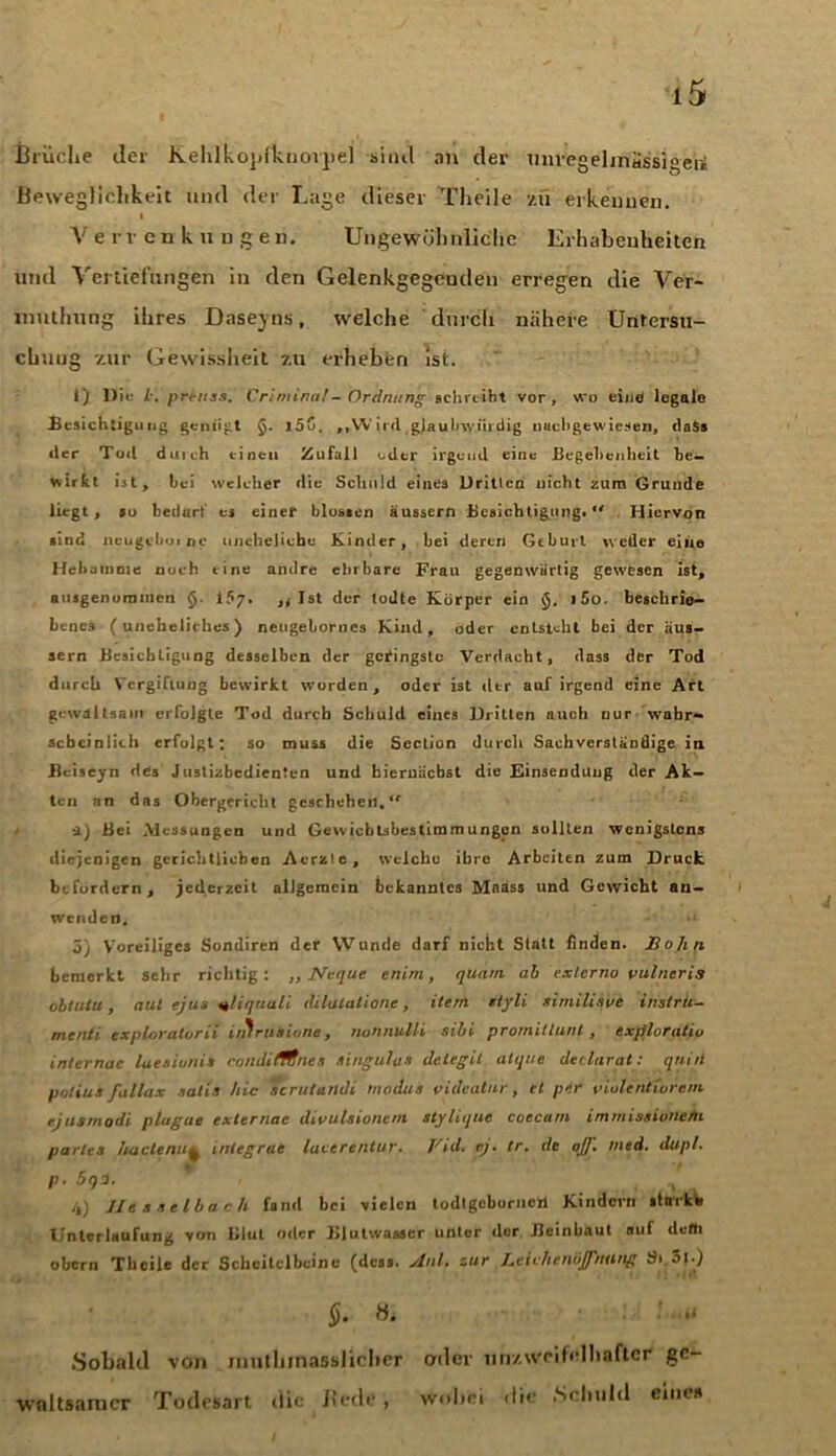 Brüche der Kehlkopfkiioijiel sind an der miregelmassigen! Beweglichkeit und der Lage dieser Theile zu erkennen. Verrenkungen. Ungewöhnliche Erhabenheiten und Vertiefungen in den Gelenkgegeuden erregen die Ver- muthung ihres Dasejns, welche durch nähere Untersu- chung zur Gewissheit zu erheben ist. 1) l)ii- prenss. Criminal-Ordnung schreibt vor, wo eine legale Besichtigung genügt §. i5C. ,,VV ird gjaubwiirdig naebgewiesen, daSs der Tod duich einen Zufall oder irgend eine Begebenheit be- wirkt ist, hei weleher die Schuld eines Dritten nicht zum Grunde liegt, »o bedarf ej einer blossen äussern Besichtigung.*' Hiervon sind ncugebuirtc uneheliche Kinder, bei deren Gehurt weder eine Hebamme nuch tine andre ehrbare Frau gegenwärtig gewesen ist, ausgenommen §• iS7. ,, Ist der todtc Körper ein §. i5o. beschrie- benes (uneheliches) neugebornes Kind, oder entsteht bei der äus- sern Besichtigung desselben der geringste Verdacht, dass der Tod durch Vergiftung bewirkt worden, oder ist der auf irgend eine Art gewaltsam erfolgte Tod durch Schuld eines Dritten auch nur wahr- scheinlich erfolgt; so muss die Section durch Sachverständige in Beiseyn des Justizbedienten und biernäebst die Einsendung der Ak- ten an das Obergericht geschehen.*' ■1) Bei .Messungen und Gewieblsbestimmungcn sollten wenigstens diejenigen gerichtlichen Acrzte, welche ihre Arbeiten zum Druck befördern, jederzeit allgemein bekanntes Mnass und Gewicht an- wrnden. *i 5) Voreiliges Sondiren der Wunde darf nicht Statt Buden. Bohrt bemerkt sehr richtig: ,, Neque enirn, quam ab externo vulneris oblulu, aul ejus uliquali dilalalione, item ityli similisut instru- menti exploratarii iiitruiione, nonnulli sibi promittunt, ex/iloratiu inlernae laesionis coudifltnes Singulus delegit alijue declarat: quid patius fallax satis hie scrutuildi Hindus videatur, et per viutentwrem rjusmodi plagae externae divuUionem stylique coecam immissibdefn partes hartenuintegrue laccrentur. Vid. ej. tr. de ojj. med. dupl. P■ 5q1. / . 4) Hesselbach fand bei vielen todlgeborneri Kindern starke Unterlaufung von Blut oder Blutwasser unter der Beinbaut auf defh obern Theile der Scheitelbeine (dess, jlnl. zur BciehcnbJJ'nitng Si.3t-) H. ' *• Sobald von jimthinasslicher oder unzweifelhafter ge- waltsamer Todesart die Bede, Wobei dir .Schuld eines