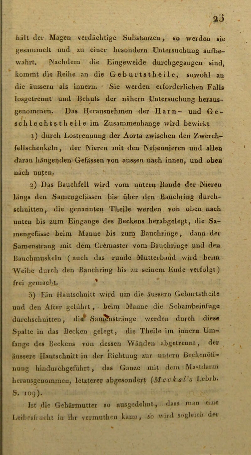 Lall der Magen verdächtige Substanzen, so werden sie gesammelt und zu einer besondern Untersuchung aufbe- wahrt. Nachdem die Eingeweide durchgegangen sind, kommt die Reihe an die Geburtstheile, sowohl an die äussern als iuuern. Sie werden erforderlichen Falls losgetrenut und Behufs der nähern Untersuchung heraus- genommen. Das Herausnehmen der Harn- und Ge- schlechts! heile im Zusammenhänge wird bewirkt 1) durch Lostrenuung der Aorta zwischen den Zwerch- fellsckeukelu, der Nieren mit den Nebennieren uud allen darau hangenden Gelassen yon aussen nach inneD, und oben nach unten. 2) Das Bauchfell wird vom untern Rande der Nieren längs den Samengefässen bis über den Bauchring durch- schnitten, die genannten Theile werden yon oben nach unten bis zum Eingänge des Beckens herabgclegt, die Sa- mengefässe beim Mauue bis zum Bauchringe, dann der Samenstraug mit dem Cremaster vom Bauchriuge und den Bauchmuskelu ( auch das runde Mullerband wird beim Weibe durch den Bauchring bis zu seinem Ende verfolgt) frei gemacht. ' 3) Ein Hanlschnitt wird um die äussern Geburtstheile und den After geführt, beim Manne die Schambeinfuge durchschnitten, die' Sam&istränge werden durch diese Spalte in das Becken gelegt, die Theile iin innern Um- fange des Beckens von dessen Wänden abgetrennt, der äussere Ilautschnitt in der Richtung zur unleru ßeck«;ndJl— nung Iiindurchgeführt, das Ganze mit dem M.a*idarin herausgeuommeu, letzterer abgesondert (Meckel’s Lebrb. S. 109). Ist die Gebärmutter so ausgedehnt, dass man eine Leibriliucht in ihr vermutheu kann, so wild suglei'h de»