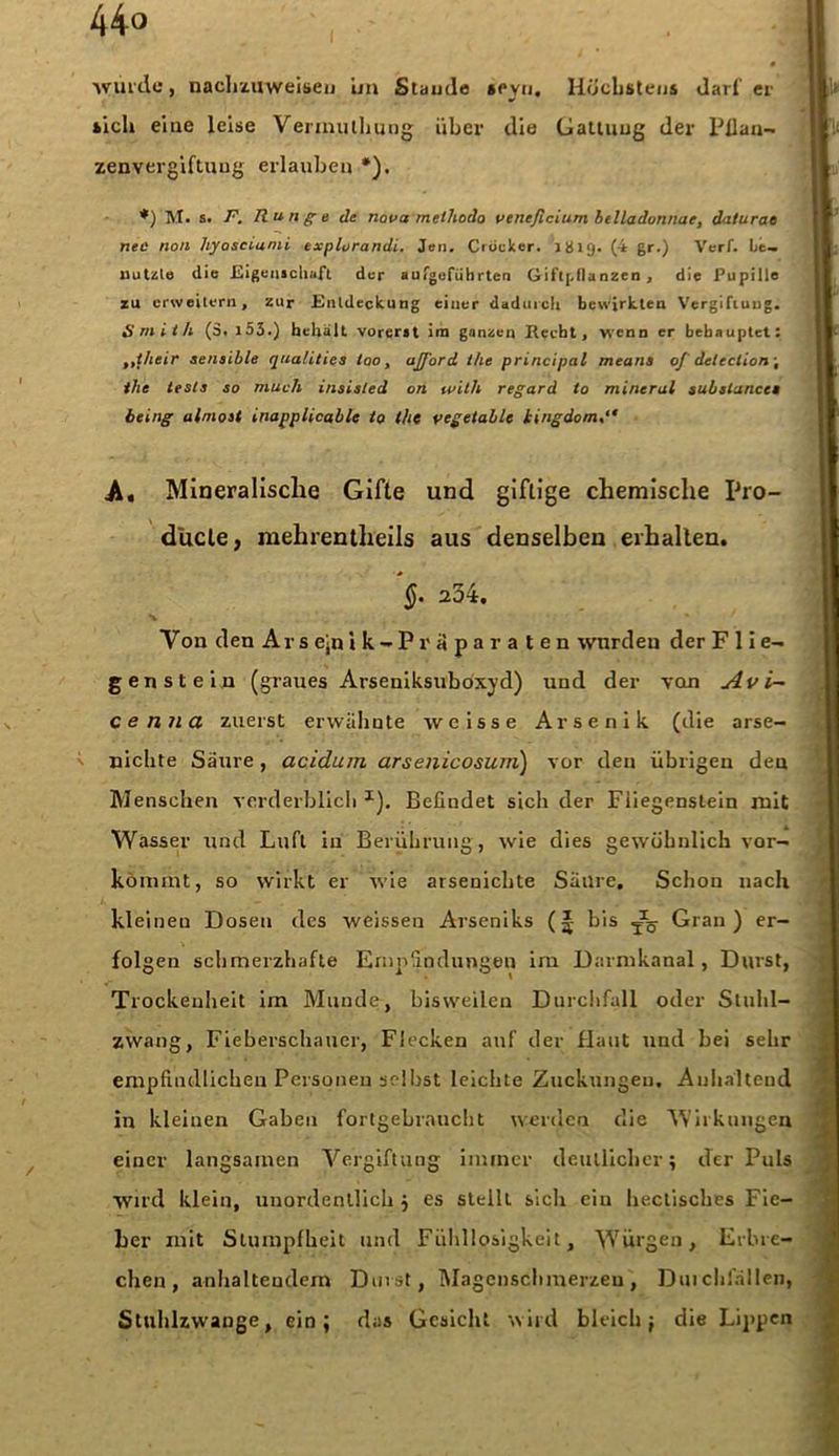 44° würde, nachzuweisen ün Staude »eyu. Höchstens darf er »ich eine leise Verinutlnjng über die Gattung der Pflan- zenvergiftuug erlauben *). *) M. s. F. Runge de nana methodo ventficLum belladonnae, daturae nee non hyosciami txplorandi. Jen. Crdcker. 1H19. (•* gr.) Verf. be- nutzte die Eigenschaft der aufgefübrten Giftpflanzen, die Pupille zu erweitern, zur Entdeckung einer dadurch bewirkten Vergiftung. Smith (3. 153.) hellall vorerst im ganzen Recht, wenn er behauptet: ,,their sensible qua/ities tao, afford the principal means oj delcclion\ the tests so much insisted on wilh regard to mineral substan.ee* being almost inapplicable to the vegetable iingdom A« Mineralische Gifte und giftige chemische Pro- dücle, mehrentheils aus denselben erhallen. 234. V ou den Ar s ejn i k - P r it p a r a t e n wurden der Flie- genstein (graues Arseuiksuboxyd) und der von Av i- cenna zuerst erwähnte weisse Arsenik (die arse- nichte Säure, acidurn arsenicosum) vor den übrigen den Menschen verderblich I). Befindet sich der Fiiegenstein mit Wasser und Luft in Berührung, wie dies gewöhnlich vor- kömmt, so wirkt er wie arsenichte Säure. Schon nach kleineu Dosen des weissen Arseniks (J bis ^ Gran) er- folgen schmerzhafte Empfindungen im Darmkanal, Durst, Trockenheit im Munde, bisweilen Durchfall oder Stuhl- zwang, Fieberschauer, Flecken auf der flaut und bei sehr empfindlichen Personen seihst leichte Zuckungen, Anhaltend in kleinen Gaben fortgebraucht werden die Wirkungen einer langsamen Vergiftung immer deutlicher; der Puls wird klein, unordentlich j es stellt sich ein heclisches Fie- ber mit Stumpfheit und Fühllosigkeit, Würgen, Erbre- chen, anhaltendem Durst, Magenschmerzeu, Durchfällen, Stuhlzwange, ein; das Gesicht wird bleich; die Lippen