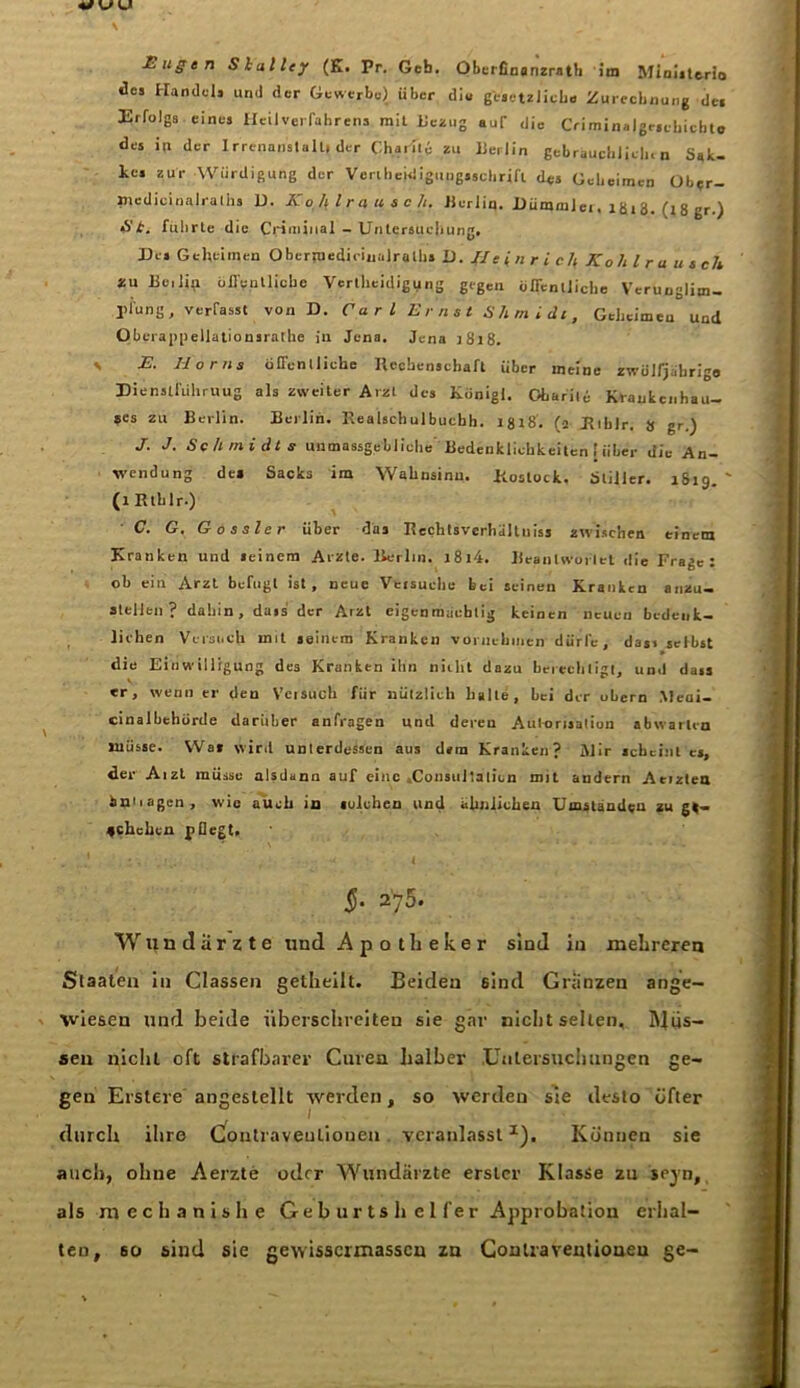 £ ugen Shalley (E. Pr. Geb. Oberfioanzrath im Ministerin des Handels und der Gewerbe) über diu gesetzliche Zurechnung de» Erfolgs eines Heil Verfahrens mit Bezug auf ,lie Criminalge.chicbto des in der Irrenanstalt, der Charite zu Berlin gebräuchlich, n Sak- kos zur -Würdigung der Venheidigungsschrifl des Geheimen Obtr- »tedicinalraliis D. K off l r a u s cJi. Jierlin. GümmJei, lg, 3. (, 8 gr ) St. führte die Crimjnal - Untersuchung. Des Geheimen Oberraediciuairalhs D. II e i n r i cif Kolli ra usch zu Be,1^ öffentliche Verteidigung gegen öffentliche Verunglim- pfung, verfasst von D. Carl Ernst Shmidt, Geheimeu und Oberappellationsrathe in Jena. Jena 1818. s K. Horns öllenlliche Hecbenschaft über meine zwölfjährige Eienstfuhruug als zweiter Arzt des Königl. Charite Krankenhau- ses zu Berlin. Berlin. Realschulbucbh. igt8. (j Biblr. 8 gr.) J. J. Schmidts unmassgebliche Bedenklichkeiten | über die An- wendung des Sacks im Wahnsinn. Koslock. Stiller. 1819. ' (iRthlr.) C. G. Gossler über das Rechtsverhaltuiss zwischen einem Kranken und seinem Arzte. Berlin. l8l4. Beantwortet die Frage: ob ein Arzt befugt ist, neue Versuche bei seinen Kranken anzu- atellen ? dabin, dass der Arzt eigenmächtig keinen neuen bedenk- lichen Versuch mit seinem Kranken vornehmen dürfe, dass selbst die Einwilligung des Kranken ihn nicht dazu berechtigt, un.l dass er, wenn er den Veisuch für nützlich halte, bei der übern Medi- cinalbehörde darüber anfragen und deren Autorisation abwarlen müsse. Was wird unterdessen aus dem Kranken? Mir scheint es, der Aizt müsse alsdann auf eine .Consultaticn mit andern Aeizten bptiagen, wie auch in solchen und ähnlichen Umstanden zöge- rlichen p liegt. §. 275. Wundärzte und Apotheker sind in mehreren Staaten in Classen getheilt. Beiden 6ind Gränzen ange- wiesen und beide überschreiten sie gar nicht selten. RJiis- seu nicht oft strafbarer Curen halber Untersuchungen ge- gen Erstere angestellt werden, so werden sie desto öfter durch ihre Contraveuliouen veranlasst *). Können sie auch, ohne Aerzte oder Wundärzte erster Klasse zu sejn, als mechanishe Geburtshelfer Approbation erhal- ten, so siud sie gewissermasseu zn Conlraventioueu ge-