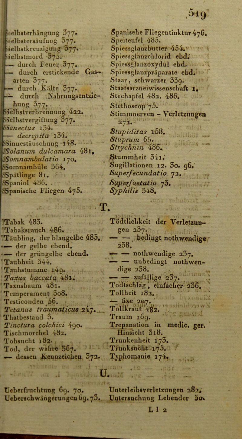 •elbsterhängnng 377. ■ elbstersäufung 577. ielbstkreu/.igung 077. Selbstmord O’jb. durch Feuer. .377. durch erstickende Gas— arten 377. — durch Kälte 377. — durch Nahruugsentzie- bung 377. ?ielbstverbrennuDg 422. Selbstvergiftung 377. SSenectus i54. — decrepita i34. Sinnestäuschung i48. trSolanum dulcamara 48l, SSornnambulatio 170. SSomnambiile 364. SSpätlinge 81. SSpaniol 486. . ^Spanische Fliegen 476. >19 Spanisehe Fliegentinktur 476. Speiteufel 485. Spiessglanzbutter 454.' Spiessglnnzchlorid ebd.‘ SpieSsglanzoxydul ebd. Spiessglanzpräparate ebd. Staar, schwarzer 33g. Staatsarzneiwissenschaft l. Stechapfel 482. 486. Stethoscop 75. Stimmnerven - Verletzungen 272. •’ Stupiditas i58. Stuprum 65. Strychnin 486. Stummheit 34l.’ Sugillationen 12. 3o. g6. Superfecundatio 72. Superfoetatio 73. Syphilis 348. T. Tabak 483. Tabaksrauch 486. Täubling, der blaugelbe 485. - der gelbe ebend. •— der grüngelbe ebend. Taubheit 344. Taubstumme j 4g. Taxus baccata 48i • Taxusbaum 481. Temperament 5o8. Tesliconden 56. Tetanus traumalicue Thalbestand 3. Tinctura colchici 490. Tischtnorchcl 482. Tobsucht 182- Tod, der wahre 367. — dessen Kennzeichen 372. Tödtllcbkeit der Verletzun- gen 237. —- — bedingt nothwendige 238. — nothwendige ubj. — — unbedingt nothwen- dige 238. — — zufällige 287. Todtschlagj einfacher 236. Tollheit 182. •*— fiX€ 207. * Tollkrau t'9^2. , ijn A'i n Traum 16g. Trepanation in medic. ger. Hinsicht 3l8. Trunkenheit 173. Trunksucht“ 176. Typhomanie 174. u. Ueberfruchtnng 6g. 70. Ueberschwängcrungeu 6g. 75. Unterleibsverletzungen 282. Untersuchung Lebender 3o.