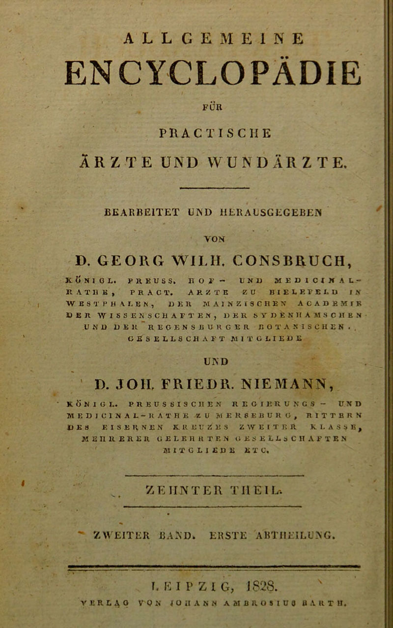 ALLGEMEINE ENCYCLOPÄDIE FÜR PRACTISCHE ÄRZTE UND WUNDÄRZTE. BEARBEITET UI\D HER AL SG EG EBEN VON D. GEORG WILH. CONSBRUCH, KÖNIG L. PREUSS. HOF- UND MEDICIHAL- RATI1E, P R A C T. ARZTE ZU BIELEFELD IN WIST lJ H AUEN, DER MAINZISCHEN ACADBMIK DER WISSENSCHAFTEN, DER SVDENHAMSCHEN UND DER REGENSBURGER BOTANISCHEN., GESELLSCHAFT MIT GLIEDS UPsD ' D. JOH, FR IE DR. NIE MANN, KÖNIG!.. PREUS SISCIIEN REGIERUNGS- UND M ED IC1NAL-KÄTHE ZU MERSEBURG, R1TTBRN DES EISERNEN KREUZES ZWEITER KLASSE, MEHRERER GELEHRTEN GESELLSCHAFTEN MITGLIEDS ETC. ZEHNTER TIIEIL*. ' ZWEITER BAND. ERSTE ABTIIEILUNG. LEIPZIG, J 82S. ' VERLAG VON (üilANN AMDROSIUJ BARTH.