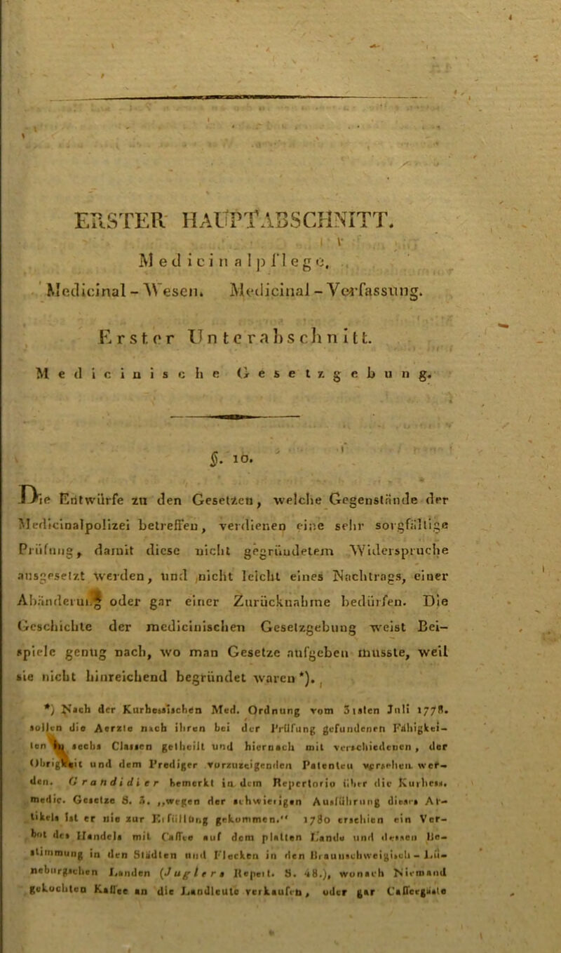 ERSTER HAUPTABSCHNITT. M e tl i ci n a 1 p 1*1 eg o. Medicinal - \\ esen» Medicinal - Verfassung. Erster Unterabschnitt. Medicinische Gesetzgebung. §. 10. Die Entwürfe zu den Gesetzen, welche Gegenstände der Medicioalpolizei betreffen, verdienen eine sehr sorgfältige Prüfung, damit diese nicht gegründetem Widerspruche ausgesetzt Werden, und nicht leicht eines Nachtrags, einer Abänderung oder gar einer Zurücknahme bedürfen. Die Geschichte der medicinischen Gesetzgebung weist Bei- spiele genug nach, wo man Gesetze ntifgeben musste, weil sie nicht hinreichend begründet waren *). *} N»ch der Kurhesaijchen Med. Ordnung vom 5 taten Juli 1778. sollen die Aerztc n»cb iliren bei der Prüfung gefundenen Fälligkei- ten hl »ecbi Clai»rn gcllieilt und hiernach mit verschiedenen , der Obrigkeit und dem Prediger vurzuzeigenden Patenten vpraehen. wer- den. (i Kandidier bemerkt in. dem Hepcrtorio über die Kurheis. medic. Geietze 3. 3. „wegen der schwieligen Ausführung diese» Ar- tikel« l»t er nie zur Kiftillbng gekommen. 1780 erschien ein Ver- bot dt» Handel» mit ('affte auf dem platten I.andu und deinen He- itinunung in den Städten nud Flecken in den lliaunachweigiseli - Lü- nebiirgichcn Fanden (Jagte ra Itepeit. S. “i8.), wonach Niemand gekochten Kaffee an die J.andlcUlc verkaufen, oder gar Cafl'crga»le