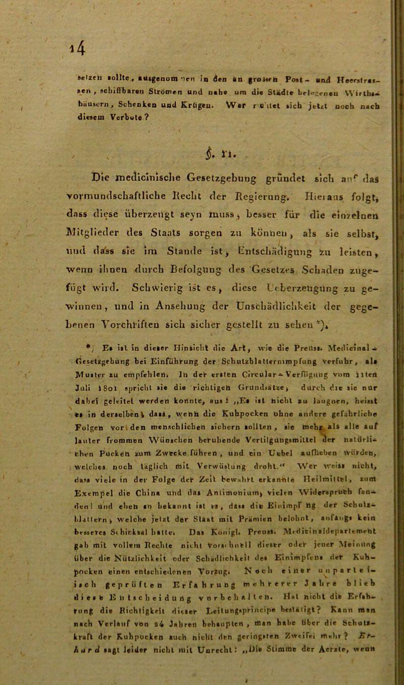 sen , schiffbaren Strömen und nabe um die Städte belesenen Wirlbs- büuaurn, Schenken und Krtigeu- War r eilet sich jetzt noch nach diesem Verbote ? $• *'«• Die metlicitnsche Gesetzgebung grumlet sielt auf das vormundschaftliche Recht der Regierung. Hieiaus folgt, dass diese überzeugt seyn muss, besser für die einzelnen Mitglieder des Staats sorgen zu künbeu , als sie selbst, und (1 a‘ss sie im Stande ist, Entschädigung zu leisten, wenn ihnen durch Befolgung des Gesetzes Schaden zuge- fügt wird. Schwierig ist es, diese Lcberzetigiing zu ge- winnen , und in Ansehung der Unschädlichkeit der gege- benen Vorchiiften sich sicher gestellt zu seheu *> Ea ist in dicaer Hinsicht die Art, wie die Preltsl. Medicinal — Gesetzgebung bei Einführung der Schulzblattermmpfung Verfuhr, ala Mutier zu empfehlen. 1h der eriten CircularVerfügung vorn iltei» Juli i8oi spricht tie die richtigen Grundsätze, durch die sie nur dabei geleitet werden konnte, aus 1 ,,Et ist nicht zu leugnen, heisst es in derselben k dass , wenn die Kuhpockrn ohne andere gefährliche Folgen vortden menschlichen sichern sollten, sie tneh* als alle auf lauter frommen Wünschen beruhende Verlilgungsmittel der natürli- chen Pocken zum Zwecke führen , und ein Uebel auflicben tviirden, Welches noch täglich löit Verwüstung droht. Wer Wein nicht, dass viele in der Folge der Zeit bewahrt erkannte Heilmittel, zum Exempel die China und das Anlimonium, vielen Widerspruch fan- den! und eben «0 bekannt ist bä, dass die Einimpr Hg def SchuU- hlatlebn> Welche jetzt der Staat mit Prämien belohnt, anfangs kein besseres Sihieksäl hatte. Das König). Preusi. jVledieinaldeparlemeht gab mit vollem Rechte nicht Vorschnell dieser odeb jener Meinung über die Nützlichkeit oder Schädlichkeit des Einimpfens der Kuh- pneken einen entschiedenen Vorzug. Noch eitler unpartei- isch geprüften Erfahrung mehrerer Jahre blieb diese Entscheidung Vorbehalten. Hat nicht die Erfah- rung die Richtigkeit Hitler Leitungspbincipe bestätigt? Kann man nach VerlauT von a4 Jahren behaupten , man habe über die Schuli- kraft der KuhpUcken auch nicht den geringsten Zweifel mein ? Er- hard sagt leider nicht mit Unrecht! „Die Stimme der Aerztc, wenn