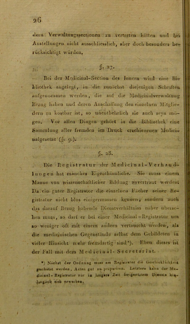 dein Verwnltungssectioneu zu vertreten hatten und bei Anstellungen nicht ausschliesslich, aber doch besonders be- rücksichtigt würden. $•. 27* Bei der Medicinal-Section des Innern wild eine Bi- bliothek angelegt, in die zunächst diejenigen Schriften, aufgenommeu werden, die auf die MedicinalverwnU'nug Bezug haben und deren Anschaffung den einzelnen Mitglie- dern zu kostbar ist, so unentbehrlich sie auch sevn mö- gen. Vor allen Dingen gehört in die Bibliothek eine Sammlung aller fremden im Druck erschienenen Medici- lialgeselze' ($. 9.). _ • / ■ • 1 *, .1) »' v . • 1 _ ;• i , ’ §. 28. Die Registratur der Medici n al-V erii .m d— Jungen hat manches Eigcutliiimlichc. Sie muss einem Ma nue von wissenschaftlicher Bildung anvertraut werden; Da ein guter Registrator die einzelnen Racher seiner Re- gistratur nicht blos einigermassen kennen, sondern auch das darauf Bezug habende Dieustverliiiltniss n.'ilier übeise- lieu muss, so darf er bei einer Mediciual - Registratur um so weniger oft mit einem andern vertauscht werden, als die medicjuischen Gegenstände seihst dem Gebildeten in vieler Hinsicht n.ehr fremdartig sind*). Eben dieses ist der Fall mit dem M ed iciual- Sccrelnriat. *) Nächst der Ordnung muss «m Regialralor die Geschick.)ich,Leit geschiiUt weiden, Acten gut tu jir.ipiriren. Lelzlero kanu der Mt. dicinal - Registrator nur m leugere Z«it forlgeacUUun Dicosio h 1 u- Jaiigiipb »ich erwerben.