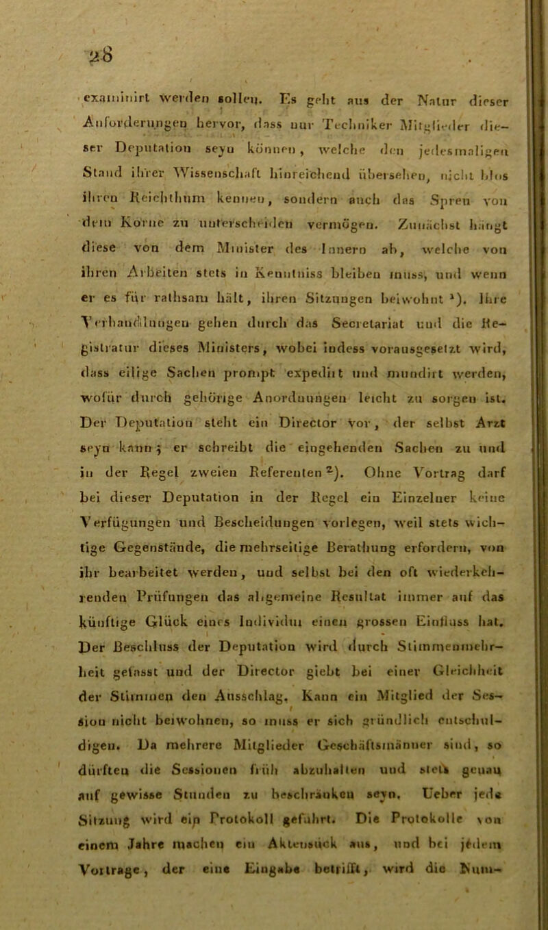 jä-8 i t < examinirt werden solleij. F,s gellt aus der Nnlnr dieser Anforderungen hervor, dass nur Techniker Mitglieder die- stv Deputation seyu können , welcfie den jedesmaligen Stand ihrer Wissenschaft, hinreichend übersehen, nicht Idos ihreu Reicjithum kennen, sondern auch das Spreu von dem Korne zu unterscheiden vermögen. Zunächst hangt diese von dem Minister des Innern ab, welche von ihren Arbeiten stets in Keuntniss bleiben muss, und wenn er es für ralhsam hält, ihren Sitzungen beiwohnt 1). Ihre Yerhandlnngen gehen durch das Secretariat und die Ke— gistratur dieses Ministers, wobei iudess vorausgesetzt wird, dass eilige Sachen prompt expediit und mundirt werden, wofür durch gehörige Anordnungen leiclit zu sorgen ist. Der Deputation stellt ein Direcior vor, der selbst Arzt seyn kann j er schreibt die eingehenden Sachen zu und in der Regel zweien Referentenz). Ohne Vortrag darf bei dieser Deputation in der Regel ein Einzelner keine Verfügungen und Bescheidungen vorlegen, weil stets wich- tige Gegenstände, die mehrseitige Berathung erfordern, von ihr bearbeitet werden, und selbst bei den oft wiederkeli- jenden Prüfungen das allgemeine Resultat immer auf das künftige Glück eiurs Imlividm einen grossen Einfluss bat. Der Beschluss der Deputation wird durch Stimmenmehr- heit gefasst und der Director giebt bei einer Gleichheit der Stimmen den Ausschlag, Kann ein Mitglied der Ses- I <iou nieiit beiwohnen, so muss er sich gründlich entschul- digen. Da mehrere Mitglieder Gesehäftsmanuer sind, so dürfteu die Sessionen früh abzuliatieii und sleft geuau auf gewisse Stunden zu beschränken seyn. Uebrr jede Sitzung wird eip Protokoll geführt. Die Protokolle \on einem Jahre machen ein Aklensück aus, und bei jtdem Voilrage, der eine Eingabe betrifft, wird die Rum-