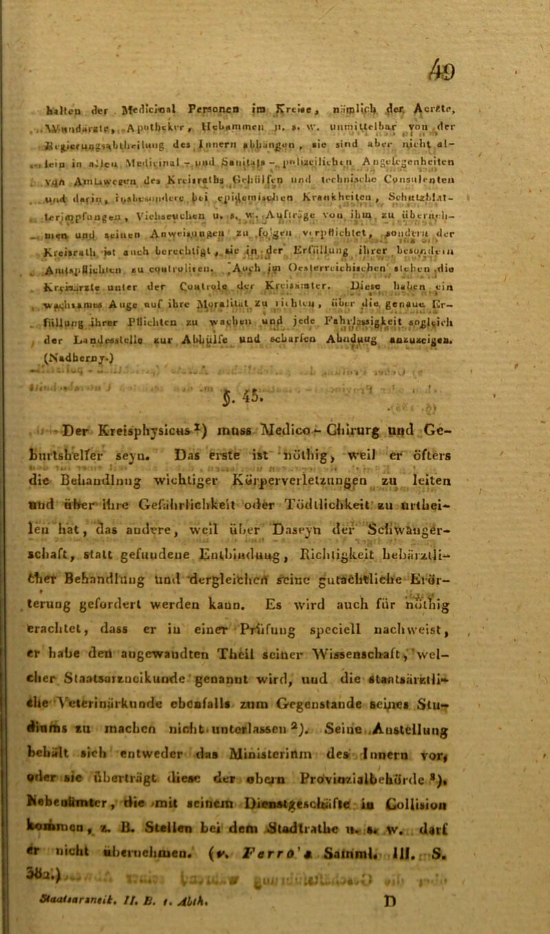 halten der . M«llci«al Personen im Krti*e, n:irpl«cl*. der. Acr'-te, ,. Wnnd-u atr,» A potbckvr , Hebammen ji, s. %v. unuii itelbnr von der KcgierungsubtlK-iluug des Innern gelungen , sie sind aber nicht al- ... lein in allen Medicinal t. und $aiiital> . p I izei lieb tu Angelegenheiten vqft Arntiweeen des Krciiratbs Hehiilfcn und teehnischo Cpnsnlcnteil . und darin, ti>stiesn|ideic |)ti .ejii^ctnisftlieo Krankheiten , SchulzM.u- .terimprungeu , Viehseuchen u» • *.. - Aufträge von ihm zu überiyrli- _ men und seinen Anvyeis.uuiieu zu ,folgen v.rp Dichtet, sondern der Kreisralh »t auch berechtigt, «e in der Erfüllung ihrer beso/idem AfUt-yiSichicn, zu cifu'roliten. .Auch jm Oe» jerrcicbücjien stehen .die Kreisarzle unter der Coutrole der Kreismnter. Diese haben ein •wiu;u»»niBS Auge ouf ihre JVloralitat üu ruhten, über die, genaue; Er- füllung ihrer Flüchten zu wacljen und jcde Fahrlässigkeit sogleich der Landeaslello zur Abhülfe und scharfen Abndpug anzuzeigen. (Nadhernjr.) J. 45. Der Kreisphysicus *) intiss Medico - Ghirurg und Ge- burtshelfer seyu. Das erste ist iiöthig , weil er öfters «» •-  ■ . .• i-i • • ns' • ' r t ■« *» r ' -I die Behandlung wichtiger Körperverletzungen zu leiten und über ihre Gefährlichkeit oder Tödllichkeit zu urthei- len hat, das andere, weil über Daseyu der Schwanger- schaft, statt gefuudeue Entbindung, Richtigkeit hebiiizlli- ther Behandlung Und dergleichen seine gutachtliche Erör- terung gefordert werden kann. Es wird auch für höthig trachtet, dass er in einer Prüfung speciell nach weist, er habe deü angewandten Theil seiner Wissenschaft, wel- cher Staatsarzneikunde genannt wird, und die staataärztii»- 4he Veterinärkunde ebenfalls zum Gegenstände Beides Stu- diums zu machen nicht, unterlassen2). Seine .Anstellung behalt sich entweder das Ministerium des Innern vor* «der sie überträgt diese der obcin Prövinzialbehörde s). Nebenämter, die .mit seinem Dienstgeschäfte in Gollision kommen, z. li. Steilen bei dem Stadtrathc n. s. w. darf «r nicht übernehmen. (*\ Ferro'* Samml. 111. S. tgJLü