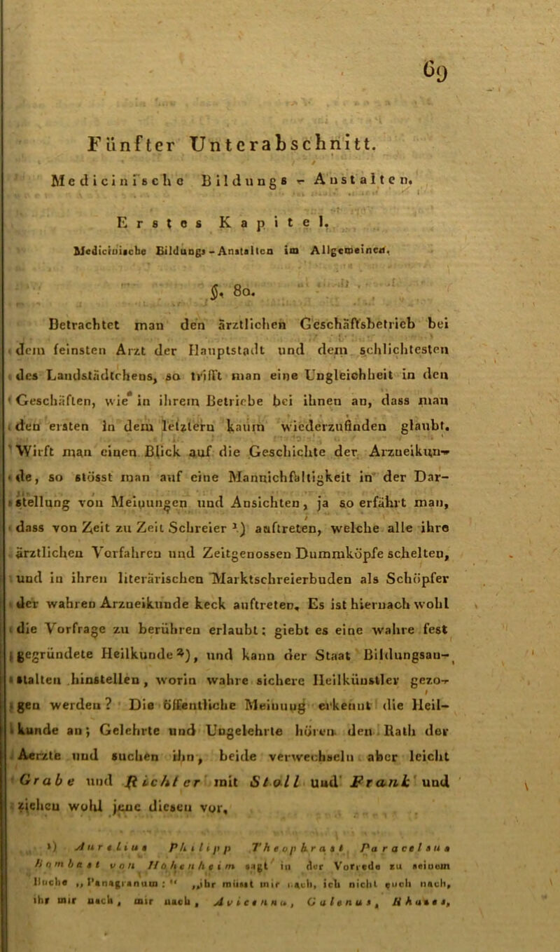 Fünfter Unterabschnitt. Medicinischc Bxldungs Anstalten. Erstes Kapitel, Medictniicbe BilduDgs - Anstalten im Allgemeinen, 5, 8a. Betrachtet man den ärztlichen Geschäftsbetrieb bei dem feinsten Arzt der Hauptstadt und dem schlichtesten des Landslädtcheus, so trifft man eine Ungleichheit in den 1 Geschäften, wie* in ihrem Betriebe bei ihnen an, dass man , den eisten in dem letzleru kaum vviederznfinden glaubt. Wirft man einen Blick auf die Geschichte der Aizueiknn^ • de, so 6tösst man auf eine Mannichfältigkeit in der Dar- J| ». i •Stellung von Meinungen und Ansichten, ja so erfährt man, dass von Zeit zu Zeit Schreier *.) auftreten, welche alle ihre ärztlichen Vorfahren und Zeitgenossen Dummköpfe schelten, und in ihren literarischen Marktschreierbuden als Schöpfer der wahren Arzneikunde keck auftreten. Es ist hiernach wohl die Vorfrage zu berühren erlaubt; giebt es eine wahre fest i gegründete Heilkunde^), und kann der Staat ßildungsau- i stallen hinstellen , worin wahre sichere Ileilküustlev gezo-r # • gen werden ? Die öffentliche Meinuug erkennt die Heil- kunde an; Gelehrte und Ungelehrte hören, den Rath der Aer/.te und suchen ihn, beide verwechseln aber leicht Grabe und Richter mit StolL Uud' Frank und zieheu wohl jene diesen vor, *) AiirtLius Philipp Th e op kr a s i Paracelsus Hnmbast von Hohenheim sagt in der Vorrede *u «einem Huche „ I’»n.igiannui : *' ,,ibr miitai mir i.*ch, ich nicht euch nach, ihr mir flieh , mir uach t Avictnnu, CalenusM Iiha%es9