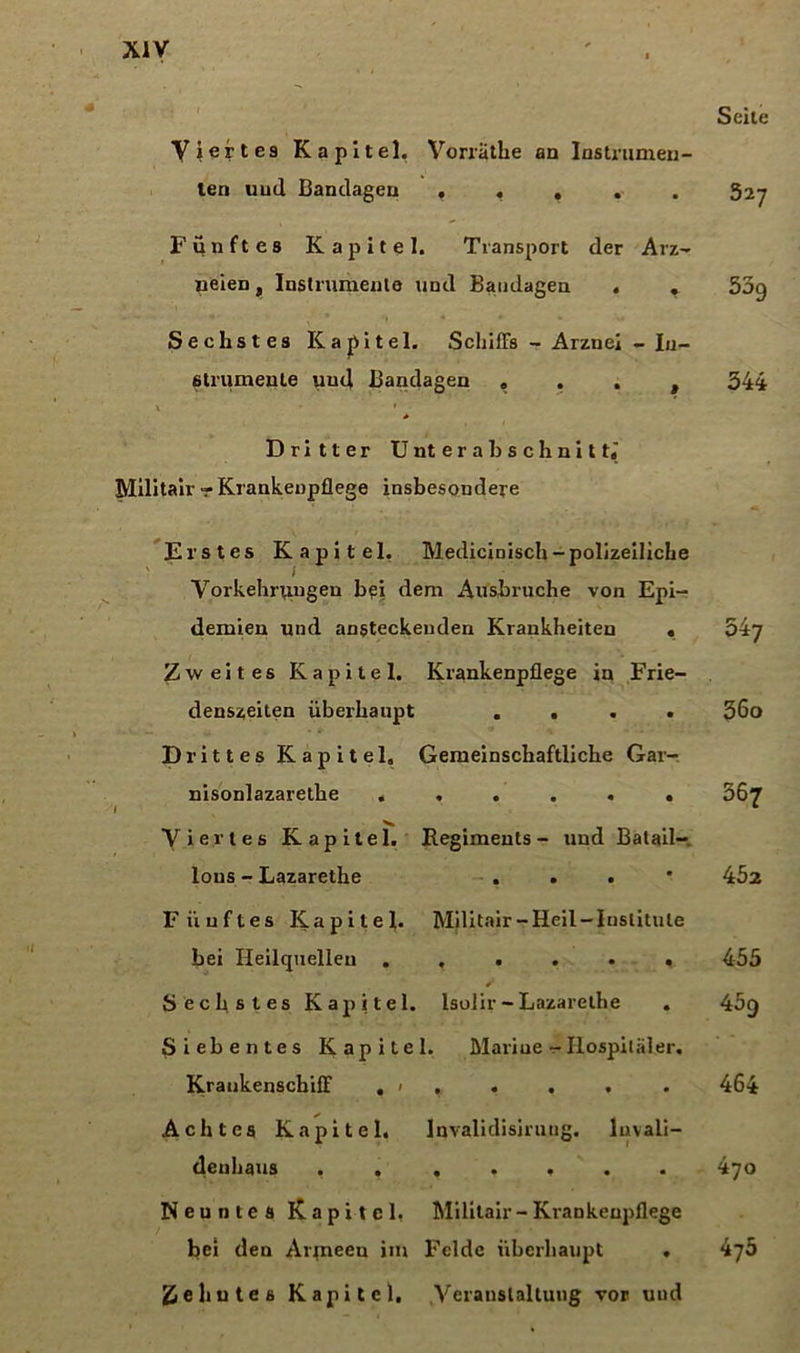 Viertes Kapitel. Vorrathe an Instrumen- ten uud Bandagen . f , Fünftes Kapitel. Transport der Arz- neien , Instrumente und Bandagen . » Sechstes Kapitel. Schiffs - Arznei - In- strumente und Bandagen « . . , Seite S27 539 344 Dritter Unterabschnitt« Militair - Krankenpflege insbesondere Erstes Kapitel. Medicinisch-polizeiliche Vorkehrungen bei dem Ausbruche von Epi- demien und ansteckenden Krankheiten . Zweites Kapitel. Krankenpflege in Frie- denszeiten überhaupt .... Drittes Kapitel, Gemeinschaftliche Gar- nisonlazarethe ...... Viertes Kapitel. Regiments- und Batail- lons - Lazarethe . . . 547 36o 367 452 Fünftes Kapitel. Militair-Heil-Institute hei Heilquellen ...... 455 Sechstes Kapitel. Isolir - Lazarethe . 459 Siebentes Kapitel. Mariue - Hospitäler. Krankenscbiff . ' . • • • • 464 Achtes Kapitel. lnvalidisiruug. luvali- denhaus ....... 470 Neuntes Kapitel. Militair - Krankenpflege bei den Aiqneeu im Felde überhaupt . 475 Zehntes Kapitel. Veranstaltung vor und