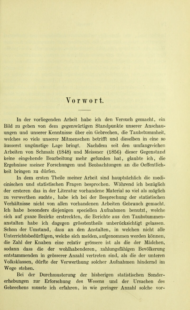 Vorwort. In der vorliegenden Arbeit habe ich den Versuch gemacht, ein Bild zu geben von dem gegenwärtigen Standpunkte unserer Anschau- ungen und unserer Kenntnisse über ein Gebrechen, die Taubstummheit, welches so viele unserer Mitmenschen betrifft und dieselben in eine so äusserst ungünstige Lage bringt. Nachdem seit den umfangreichen Arbeiten von Schmalz (1848) und Meissner (1856) dieser Gegenstand keine eingehende Bearbeitung mehr gefunden hat, glaubte ich, die Ergebnisse meiner Forschungen und Beobachtungen an die Oeffentlich- keit bringen zu dürfen. In dem ersten Theile meiner Arbeit sind hauptsächlich die medi- cinischen und statistischen Fragen besprochen. Während ich bezüglich der ersteren das in der Literatur vorhandene Material so viel als möglich zu verwerthen suchte, habe ich bei der Besprechung der statistischen Verhältnisse nicht von allen vorhandenen Arbeiten Gebrauch gemacht. Ich habe besonders diejenigen speciellen Aufnahmen benutzt, welche sich auf ganze Bezirke erstreckten, die Berichte aus den Taubstummen- anstalten habe ich dagegen grösstentheils unberücksichtigt gelassen. Schon der Umstand, dass an den Anstalten, in welchen nicht alle Unterrichtsbedürftigen, welche sich melden, aufgenommen werden können, die Zahl der Knaben eine relativ grössere ist als die der Mädchen, sodann dass die der wohlhabenderen, zahlungsfähigen Bevölkerung entstammenden in grösserer Anzahl vertreten sind, als die der unteren Volksklassen, dürfte der Verwerthung solcher Aufnahmen hindernd im Wege stehen. Bei der Durchmusterung der bisherigen statistischen Sonder- erhebungen zur Erforschung des Wesens und der Ursachen des Gebrechens musste ich erfahren, in wie geringer Anzahl solche vor-