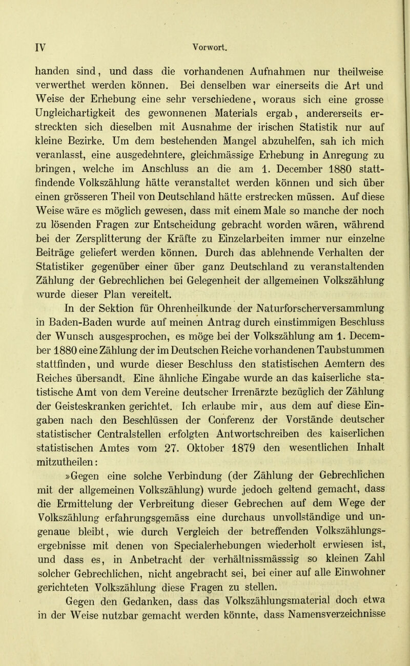 banden sind, und dass die vorhandenen Aufnahmen nur theilweise verwerthet werden können. Bei denselben war einerseits die Art und Weise der Erhebung eine sehr verschiedene, woraus sich eine grosse Ungleichartigkeit des gewonnenen Materials ergab, andererseits er- streckten sich dieselben mit Ausnahme der irischen Statistik nur auf kleine Bezirke. Um dem bestehenden Mangel abzuhelfen, sah ich mich veranlasst, eine ausgedehntere, gleichmässige Erhebung in Anregung zu bringen, welche im Anschluss an die am 1. December 1880 statt- findende Volkszählung hätte veranstaltet werden können und sich über einen grösseren Theil von Deutschland hätte erstrecken müssen. Auf diese Weise wäre es möglich gewesen, dass mit einem Male so manche der noch zu lösenden Fragen zur Entscheidung gebracht worden wären, während bei der Zersplitterung der Kräfte zu Einzelarbeiten immer nur einzelne Beiträge geliefert werden können. Durch das ablehnende Verhalten der Statistiker gegenüber einer über ganz Deutschland zu veranstaltenden Zählung der Gebrechlichen bei Gelegenheit der allgemeinen Volkszählung wurde dieser Plan vereitelt. In der Sektion für Ohrenheilkunde der Naturforscherversammlung in Baden-Baden wurde auf meinen Antrag durch einstimmigen Beschluss der Wunsch ausgesprochen, es möge bei der Volkszählung am 1. Decem- ber 1880 eine Zählung der im Deutschen Reiche vorhandenen Taubstummen stattfinden, und wurde dieser Beschluss den statistischen Aemtern des Reiches übersandt. Eine ähnliche Eingabe wurde an das kaiserliche sta- tistische Amt von dem Vereine deutscher Irrenärzte bezüglich der Zählung der Geisteskranken gerichtet. Ich erlaube mir, aus dem auf diese Ein- gaben nach den Beschlüssen der Gonferenz der Vorstände deutscher statistischer Gentraistellen erfolgten Antwortschreiben des kaiserlichen statistischen Amtes vom 27. Oktober 1879 den wesentlichen Inhalt mitzutheilen: »Gegen eine solche Verbindung (der Zählung der Gebrechlichen mit der allgemeinen Volkszählung) wurde jedoch geltend gemacht, dass die Ermittelung der Verbreitung dieser Gebrechen auf dem Wege der Volkszählung erfahrungsgemäss eine durchaus unvollständige und un- genaue bleibt, wie durch Vergleich der betreffenden Volkszählungs- ergebnisse mit denen von Specialerhebungen wiederholt erwiesen ist, und dass es, in Anbetracht der verhältnissmässsig so kleinen Zahl solcher Gebrechlichen, nicht angebracht sei, bei einer auf alle Einwohner gerichteten Volkszählung diese Fragen zu stellen. Gegen den Gedanken, dass das Volkszählungsmaterial doch etwa in der Weise nutzbar gemacht werden könnte, dass Namensverzeichnisse
