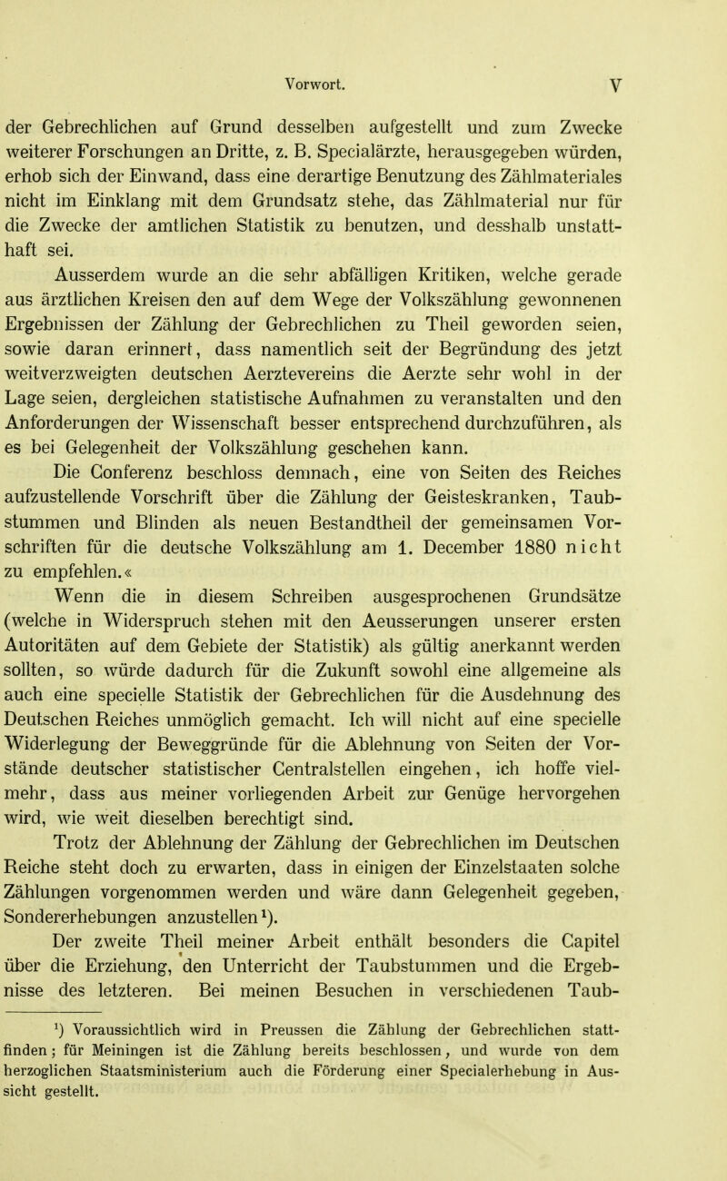 der Gebrechlichen auf Grund desselben aufgestellt und zum Zwecke weiterer Forschungen an Dritte, z. B. Specialärzte, herausgegeben würden, erhob sich der Einwand, dass eine derartige Benutzung des Zählmateriales nicht im Einklang mit dem Grundsatz stehe, das Zählmaterial nur für die Zwecke der amtlichen Statistik zu benutzen, und desshalb unstatt- haft sei. Ausserdem wurde an die sehr abfälligen Kritiken, welche gerade aus ärztlichen Kreisen den auf dem Wege der Volkszählung gewonnenen Ergebnissen der Zählung der Gebrechlichen zu Theil geworden seien, sowie daran erinnert, dass namentlich seit der Begründung des jetzt weitverzweigten deutschen Aerztevereins die Aerzte sehr wohl in der Lage seien, dergleichen statistische Aufnahmen zu veranstalten und den Anforderungen der Wissenschaft besser entsprechend durchzuführen, als es bei Gelegenheit der Volkszählung geschehen kann. Die Gonferenz beschloss demnach, eine von Seiten des Reiches aufzustellende Vorschrift über die Zählung der Geisteskranken, Taub- stummen und Blinden als neuen Bestandtheil der gemeinsamen Vor- schriften für die deutsche Volkszählung am 1. December 1880 nicht zu empfehlen.« Wenn die in diesem Schreiben ausgesprochenen Grundsätze (welche in Widerspruch stehen mit den Aeusserungen unserer ersten Autoritäten auf dem Gebiete der Statistik) als gültig anerkannt werden sollten, so würde dadurch für die Zukunft sowohl eine allgemeine als auch eine specielle Statistik der Gebrechlichen für die Ausdehnung des Deutschen Reiches unmöglich gemacht. Ich will nicht auf eine specielle Widerlegung der Beweggründe für die Ablehnung von Seiten der Vor- stände deutscher statistischer Centraistellen eingehen, ich hoffe viel- mehr, dass aus meiner vorliegenden Arbeit zur Genüge hervorgehen wird, wie weit dieselben berechtigt sind. Trotz der Ablehnung der Zählung der Gebrechlichen im Deutschen Reiche steht doch zu erwarten, dass in einigen der Einzelstaaten solche Zählungen vorgenommen werden und wäre dann Gelegenheit gegeben, Sondererhebungen anzustellen ^). Der zweite Theil meiner Arbeit enthält besonders die Capitel über die Erziehung, den Unterricht der Taubstummen und die Ergeb- nisse des letzteren. Bei meinen Besuchen in verschiedenen Taub- ^) Voraussichtlich wird in Preussen die Zählung der Gebrechlichen statt- finden ; für Meiningen ist die Zählung bereits beschlossen, und wurde von dem herzoglichen Staatsministerium auch die Förderung einer Specialerhebung in Aus- sicht gestellt.