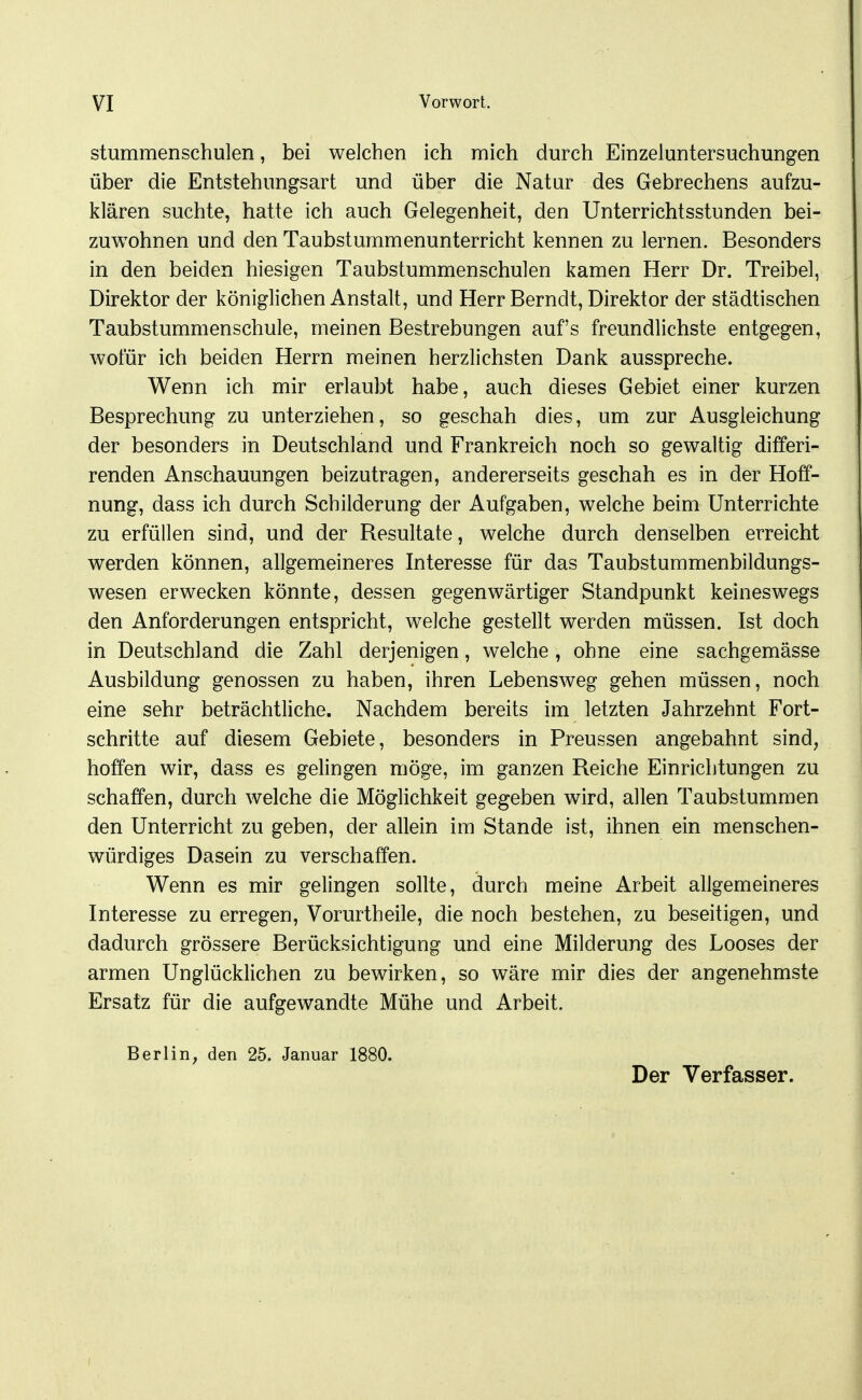 Stummenschulen, bei welchen ich mich durch Einzeluntersuchungen über die Entstehungsart und über die Natur des Gebrechens aufzu- klären suchte, hatte ich auch Gelegenheit, den Unterrichtsstunden bei- zuwohnen und den Taubstummenunterricht kennen zu lernen. Besonders in den beiden hiesigen Taubstummenschulen kamen Herr Dr. Treibel, Direktor der königlichen Anstalt, und Herr Berndt, Direktor der städtischen Taubstummenschule, meinen Bestrebungen aufs freundlichste entgegen, wofür ich beiden Herrn meinen herzlichsten Dank ausspreche. Wenn ich mir erlaubt habe, auch dieses Gebiet einer kurzen Besprechung zu unterziehen, so geschah dies, um zur Ausgleichung der besonders in Deutschland und Frankreich noch so gewaltig differi- renden Anschauungen beizutragen, andererseits geschah es in der Hoff- nung, dass ich durch Schilderung der Aufgaben, welche beim Unterrichte zu erfüllen sind, und der Resultate, welche durch denselben erreicht werden können, allgemeineres Interesse für das Taubstummenbildungs- wesen erwecken könnte, dessen gegenwärtiger Standpunkt keineswegs den Anforderungen entspricht, welche gestellt werden müssen. Ist doch in Deutschland die Zahl derjenigen, welche , ohne eine sachgemässe Ausbildung genossen zu haben, ihren Lebensweg gehen müssen, noch eine sehr beträchtliche. Nachdem bereits im letzten Jahrzehnt Fort- schritte auf diesem Gebiete, besonders in Preussen angebahnt sind, hoffen wir, dass es gelingen möge, im ganzen Reiche Einrichtungen zu schaffen, durch welche die Möglichkeit gegeben wird, allen Taubstummen den Unterricht zu geben, der allein im Stande ist, ihnen ein menschen- würdiges Dasein zu verschaffen. Wenn es mir gelingen sollte, durch meine Arbeit allgemeineres Interesse zu erregen, Vorurtheile, die noch bestehen, zu beseitigen, und dadurch grössere Berücksichtigung und eine Milderung des Looses der armen Unglücklichen zu bewirken, so wäre mir dies der angenehmste Ersatz für die aufgewandte Mühe und Arbeit. Berlin, den 25. Januar 1880. Der Verfasser.