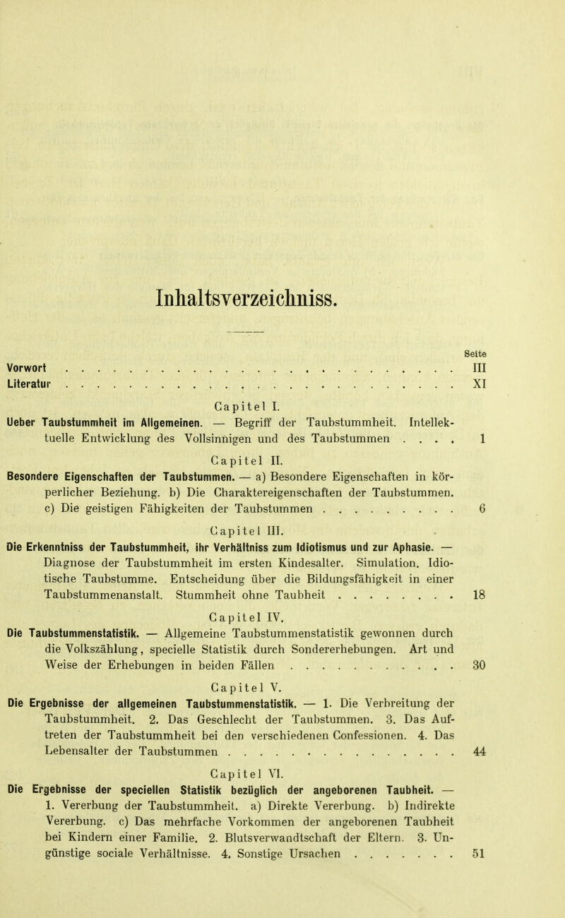 InhaltsYerzeiclmiss. Seite Vorwort III Literatur XI Gapitel I. Ueber Taubstummheit im Allgemeinen. — Begriff der Taubstummheit. Intellek- tuelle Entwicklung des Vollsinnigen und des Taubstummen .... 1 Gapitel II. Besondere Eigenschaften der Taubstummen. — a) Besondere Eigenschaften in kör- perlicher Beziehung, b) Die Charaktereigenschaften der Taubstummen, c) Die geistigen Fähigkeiten der Taubstummen 6 Gapitel III. Die Erkenntniss der Taubstummheit, ihr Verhältniss zum Idiotismus und zur Aphasie. — Diagnose der Taubstummheit im ersten Kindesalter. Simulation. Idio- tische Taubstumme. Entscheidung über die Bildungsfähigkeit in einer Taubstummenanstalt. Stummheit ohne Taubheit 18 Gapitel IV. Die Taubstummenstatistik. — Allgemeine Taubstummenstatistik gewonnen durch die Volkszählung, specielle Statistik durch Sondererhebungen. Art und Weise der Erhebungen in beiden Fällen 30 Gapitel V. Die Ergebnisse der allgemeinen Taubstummenstatistik. — 1. Die Verbreitung der Taubstummheit. 2. Das Geschlecht der Taubstummen. 3. Das Auf- treten der Taubstummheit bei den verschiedenen Gonfessionen. 4. Das Lebensalter der Taubstummen 44 Gapitel VI. Die Ergebnisse der speciellen Statistik bezüglich der angeborenen Taubheit. — 1. Vererbung der Taubstummheit., a) Direkte Vererbung, b) Indirekte Vererbung, c) Das mehrfache Vorkommen der angeborenen Taubheit bei Kindern einer Familie. 2. Blutsverwandtschaft der Eltern. 3. Un- günstige sociale Verhältnisse. 4. Sonstige Ursachen 51