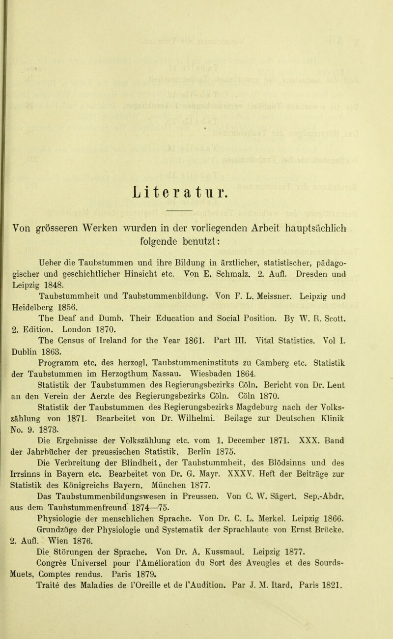 Literatur. Von grösseren Werken wurden in der vorliegenden Arbeit hauptsächlich folgende benutzt: Ueber die Taubstummen und ihre Bildung in ärztlicher, statistischer, pädago- gischer und geschichtlicher Hinsicht etc. Von E. Schmalz. 2. Aufl. Dresden und Leipzig 1848. Taubstummheit und Taubstummenbildung. Von F. L. Meissner. Leipzig und Heidelberg 1856. The Deaf and Dumb. Their Education and Social Position. By W. R. Scott. 2, Edition. London 1870. The Gensus of Ireland for the Year 1861. Part HL Vitai Statistics. Vol L Dublin 1863. Programm etc. des herzogl. Taubstummeninstituts zu Gamberg etc. Statistik der Taubstummen im Herzogthum Nassau. Wiesbaden 1864. Statistik der Taubstummen des Regierungsbezirks Göln. Bericht von Dr. Lent an den Verein der Aerzte des Regierungsbezirks Göln. Göln 1870. Statistik der Taubstummen des Regierungsbezirks Magdeburg nach der Volks- zählung von 1871. Bearbeitet von Dr. Wilhelmi. Beilage zur Deutschen Klinik No. 9. 1873. Die Ergebnisse der Volkszählung etc. vom 1. December 1871. XXX. Band der Jahrbücher der preussischen Statistik. Berlin 1875. Die Verbreitung der Blindheit, der Taubstummheit, des Blödsinns und des Irrsinns in Bayern etc. Bearbeitet von Dr. G. Mayr. XXXV. Heft der Beiträge zur Statistik des Königreichs Bayern. München 1877. Das Taubstummenbildungswesen in Preussen. Von G. W. Sägert. Sep.-Abdr. aus dem Taubstummenfreund 1874—75. Physiologie der menschlichen Sprache, Von Dr. G. L. Merkel. Leipzig 1866. Grundzüge der Physiologie und Systematik der Sprachlaute von Ernst Brücke. 2. Aufl. Wien 1876. Die Störungen der Sprache. Von Dr. A. Kussmaul. Leipzig 1877. Gongres Universel pour l'Amelioration du Sort des Aveugles et des Sourds- Muets, Gomptes rendus. Paris 1879.