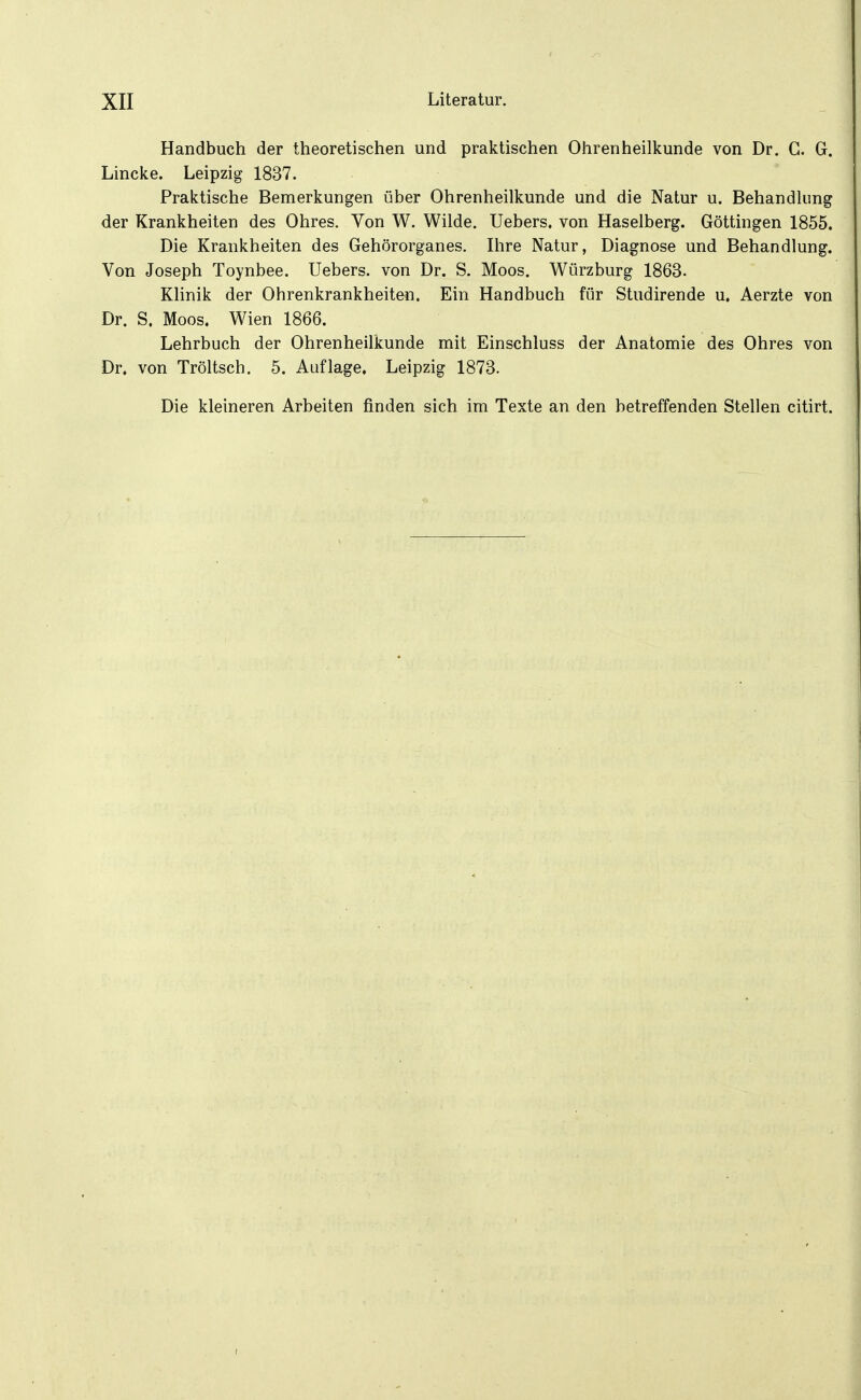Handbuch der theoretischen und praktischen Ohrenheilkunde von Dr. G. G. Lincke. Leipzig 1837. Praktische Bemerkungen über Ohrenheilkunde und die Natur u. Behandlung der Krankheiten des Ohres. Von W. Wilde. Uebers. von Haselberg. Göttingen 1855. Die Krankheiten des Gehörorganes. Ihre Natur, Diagnose und Behandlung. Von Joseph Toynbee. Uebers. von Dr. S. Moos. Würzburg 1863. Klinik der Ohrenkrankheiten. Ein Handbuch für Studirende u. Aerzte von Dr. S. Moos. Wien 1866. Lehrbuch der Ohrenheilkunde mit Einschluss der Anatomie des Ohres von Dr. von Tröltsch. 5. Auflage. Leipzig 1873. Die kleineren Arbeiten finden sich im Texte an den betreffenden Stellen citirt.