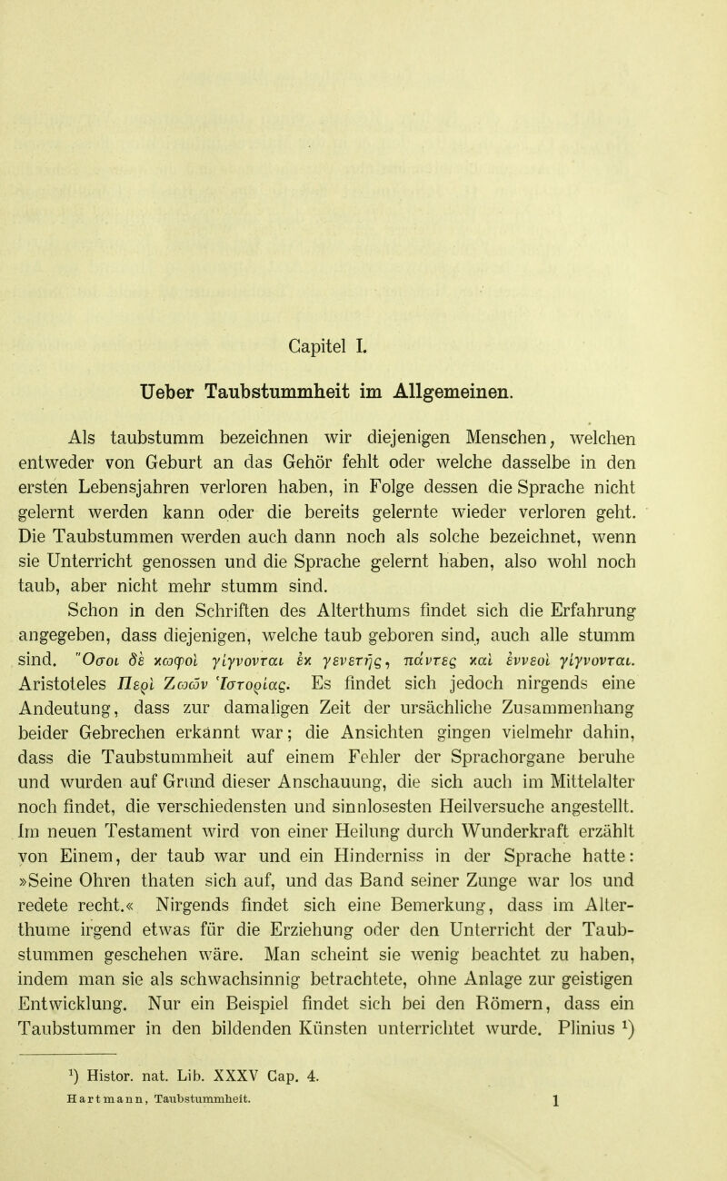 Ueber Taubstummheit im Allgemeinen. Als taubstumm bezeichnen wir diejenigen Menschen, welchen entweder von Geburt an das Gehör fehlt oder welche dasselbe in den ersten Lebensjahren verloren haben, in Folge dessen die Sprache nicht gelernt werden kann oder die bereits gelernte wieder verloren geht. Die Taubstummen werden auch dann noch als solche bezeichnet, wenn sie Unterricht genossen und die Sprache gelernt haben, also wohl noch taub, aber nicht mehr stumm sind. Schon in den Schriften des Alterthums findet sich die Erfahrung angegeben, dass diejenigen, welche taub geboren sind, auch alle stumm sind. 0(701 ds yicocpoi ylyvovrai £x ysvsTi]Q^ ndvTsg xcct svvsol yLyvovrai. Aristoteles ilg^l Zodcöv 'laTo^Laq. Es findet sich jedoch nirgends eine Andeutung, dass zur damaligen Zeit der ursächliche Zusammenhang beider Gebrechen erkannt war; die Ansichten gingen vielmehr dahin, dass die TaubstuQimheit auf einem Fehler der Sprachorgane beruhe und wurden auf Grimd dieser Anschauung, die sich auch im Mittelalter noch findet, die verschiedensten und sinnlosesten Heilversuche angestellt. Im neuen Testament wird von einer Heilung durch Wunderkraft erzählt von Einem, der taub war und ein Hinderniss in der Sprache hatte: »Seine Ohren thaten sich auf, und das Band seiner Zunge war los und redete recht.« Nirgends findet sich eine Bemerkung, dass im Alter- thume irgend etwas für die Erziehung oder den Unterricht der Taub- stummen geschehen wäre. Man scheint sie Avenig beachtet zu haben, indem man sie als schwachsinnig betrachtete, ohne Anlage zur geistigen Entwicklung. Nur ein Beispiel findet sich bei den Römern, dass ein Taubstummer in den bildenden Künsten unterrichtet wurde. Plinius ^) 1) Histor. nat. Lib. XXXV Gap. 4. Hart mann, Taubstummheit. 1