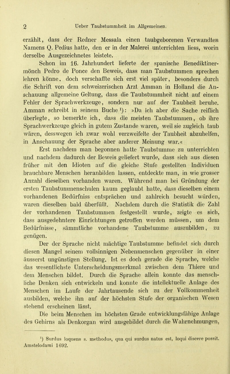 erzählt, dass der Redner Messala einen taubgeborenen Verwandten Namens Q. Pedius hatte, den er in der Malerei unterrichten liess, worin derselbe Ausgezeichnetes leistete. Schon im 16. Jahrhundert lieferte der spanische Benediktiner- mönch Pedro de Ponce den Beweis, dass man Taubstummen sprechen lehren könne, doch verschaffte sich erst viel später, besonders durch die Schrift von dem schweizerischen Arzt Amman in Holland die An- schauung allgemeine Geltung, dass die Taubstummheit nicht auf einem Fehler der Sprachwerkzeuge, sondern nur auf der Taubheit beruhe. Amman schreibt in seinem Buche ^): »Da ich aber die Sache reiflich überlegte, so bemerkte ich, dass die meisten Taubstummen, ob ihre Sprachwerkzeuge gleich in gutem Zustande w^aren^ weil sie zugleich taub wären, desswegen ich zwar wohl verzweifelte der Taubheit abzuhelfen, in Anschauung der Sprache aber anderer Meinung war.« Erst nachdem man begonnen hatte Taubstumme zu unterrichten und nachdem dadurch der Beweis geliefert wurde, dass sich aus diesen früher mit den Idioten auf die gleiche Stufe gestellten Individuen brauchbare Menschen heranbilden lassen, entdeckte man, in wie grosser Anzahl dieselben vorhanden waren. Während man bei Gründung der ersten Taubstummenschulen kaum geglaubt hatte, dass dieselben einem vorhandenen Bedürfniss entsprächen und zahlreich besucht würden, waren dieselben bald überfüllt. Nachdem durch die Statistik die Zahl der vorhandenen Taubstummen festgestellt wurde, zeigte es sich, dass ausgedehntere Einrichtungen getroffen werden müssen, um dem Bedürfnisse, sämmtliche vorhandene Taubstumme auszubilden, zu genügen. Der der Sprache nicht mächtige Taubstumme befindet sich durch diesen Mangel seinem vollsinnigen Nebenmenschen gegenüber in einer äusserst ungünstigen Stellung. Ist es doch gerade die Sprache, welche das wesentlichste Unterscheidungsmerkmal zwischen dem Thiere und dem Menschen bildet. Durch die Sprache allein konnte das mensch- liche Denken sich entwickeln und konnte die intellektuelle Anlage des Menschen im Laufe der Jahrtausende sich zu der Vollkommenheit ausbilden, welche ihn auf der höchsten Stufe der organischen Wesen stehend erscheinen lässt. Die beim Menschen im höchsten Grade entwicklungsfähige Anlage des Gehirns als Denkorgan wird ausgebildet durch die Wahrnehmungen, ^) Surdus loquens s. methodu«, qua qui surdus natus est, loqui discere possit. Amstelodami 1692.