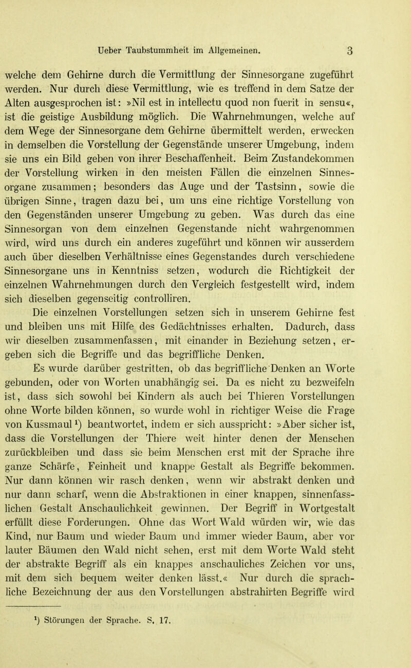 welche dem Gehirne durch die Vermittlung der Sinnesorgane zugeführt werden. Nur durch diese Vermittlung, wie es treffend in dem Satze der Alten ausgesprochen ist: »Nil est in intellectu quod non fuerit in sensu«, ist die geistige Ausbildung möglich. Die Wahrnehmungen, welche auf dem Wege der Sinnesorgane dem Gehirne übermittelt werden, erwecken in demselben die Vorstellung der Gegenstände unserer Umgebung, indem sie uns ein Bild geben von ihrer Beschaffenheit. Beim Zustandekommen der Vorstellung wirken in den meisten Fällen die einzelnen Sinnes- organe zusammen; besonders das Auge und der Tastsinn, sowie die übrigen Sinne, tragen dazu bei, um uns eine richtige Vorstellung von den Gegenständen unserer Umgebung zu geben. Was durch das eine Sinnesorgan von dem einzelnen Gegenstande nicht wahrgenommen wird, wird uns durch ein anderes zugeführt und können wir ausserdem auch über dieselben Verhältnisse eines Gegenstandes durch verschiedene Sinnesorgane uns in Kenntniss setzen, wodurch die Richtigkeit der einzelnen Wahrnehmungen durch den Vergleich festgestellt wird, indem sich dieselben gegenseitig controlliren. Die einzelnen Vorstellungen setzen sich in unserem Gehirne fest und bleiben uns mit Hilfe des Gedächtnisses erhalten. Dadurch, dass wir dieselben zusammenfassen, mit einander in Beziehung setzen, er- geben sich die Begriffe und das begriffliche Denken. Es wurde darüber gestritten, ob das begriffliche Denken an Worte gebunden, oder von Worten unabhängig sei. Da es nicht zu bezweifeln ist, dass sich sowohl bei Kindern als auch bei Thieren Vorstellungen ohne Worte bilden können, so wurde wohl in richtiger Weise die Frage von Kussmaul^) beantwortet, indem er sich ausspricht: »Aber sicher ist, dass die Vorstellungen der Thiere weit hinter denen der Menschen zurückbleiben und dass sie beim Menschen erst mit der Sprache ihre ganze Schärfe, Feinheit und knappe Gestalt als Begriffe bekommen. Nur dann können wir rasch denken, wenn wir abstrakt denken und nur dann scharf, wenn die Abstraktionen in einer knappen^ sinnenfass- lichen Gestalt Anschaulichkeit gewinnen. Der Begriff in Wortgestalt erfüllt diese Forderungen. Ohne das Wort Wald würden wir, wie das Kind, nur Baum und wieder Baum und immer wieder Baum, aber vor lauter Bäumen den Wald nicht sehen, erst mit dem Worte Wald steht der abstrakte Begriff als ein knappes anschauliches Zeichen vor uns, mit dem sich bequem weiter denken lässt.« Nur durch die sprach- liche Bezeichnung der aus den Vorstellungen abstrahirten Begriffe wird Störungen der Sprache. S, 17.