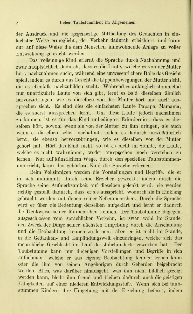 der Ausdruck und die gegenseitige Mittheilung des Gedachten in ein- fachster Weise ermöglicht, der Verkehr dadurch erleichtert und kann nur auf diese Weise die dem Menschen innewohnende Anlage zu voller Entwicklung gebracht werden. Das vollsinnige Kind erlernt die Sprache durch Nachahmung und zwar hauptsächlich dadurch, dass es die Laute, welche es von der Mutter hört, nachzuahmen sucht, während eine unwesentlichere Rolle das Gesicht spielt, indem es durch das Gesicht die Lippenbewegungen der Mutter sieht, die es ebenfalls nachzubilden sucht. Während es anfänglich stammelnd nur unartikulirte Laute von sich gibt, lernt es bald dieselben ähnlich hervorzubringen, wie es dieselben von der Mutter hört und auch aus- sprechen sieht. Es sind dies die einfachsten Laute Papapa, Mamama, die es zuerst aussprechen lernt. Um diese Laute jedoch nachahmen zu können, ist es für das Kind unbedingtes Erforderniss, dass es die- selben hört, sowohl wenn sie von der Mutter zu ihm dringen, als auch wenn es dieselben selbst nachahmt, indem es dadurch unwillkührlich lernt, sie ebenso hervorzubringen, wie es dieselben von der Mutter gehört hat. Hört das Kind nicht, so ist es nicht im Stande, die Laute, welche es nicht wahrnimmt, w^der ausspi^chen noch verstehen zu lernen. Nur auf künstlichem Wege, durch den speciellen Taubstummen- unterricht, kann das gehörlose Kind die Sprache erlernen. Beim Vollsinnigen werden die Vorstellungen und Begriffe, die er in sich aufnimmt, durch seine Erzieher geweckt, indem durch die Sprache seine Aufmerksamkeit auf dieselben gelenkt wird, sie werden richtig gestellt dadurch, dass er sie ausspricht, wodurch sie in Einklang gebracht werden mit denen seiner Nebenmenschen. Durch die Sprache wird er über die Bedeutung derselben aufgeklärt und lernt er dadurch die Denkweise seiner Mitmenschen kennen. Der Taubstumme dagegen, ausgeschlossen vom sprachlichen Verkehr, ist zwar wohl im Stande, den Zweck der Dinge seiner nächsten Umgebung durch die Anschauung und die Beobachtung kennen zu lernen, aber er ist nicht im Stande, in die Gedanken- und Empfindungswelt einzudringen, welche sich das menschliche Geschlecht im Lauf der Jahrhunderte erworben hat. Der Taubstumme kann nur diejenigen Vorstellungen und Begriffe in sich aufnehmen, welche er aus eigener Beobachtung kennen lernen kann oder die ihm von seinen Angehörigen durch Geberden beigebracht werden. Alles, was darüber hinausgeht, was ihm nicht bildlich gezeigt werden kann, bleibt ihm fremd und bleiben dadurch auch die geistigen Fähigkeiten auf einer niederen Entwicklungsstufe. Wenn sich bei taub- stummen Kindern ihre Umgebung mit der Erziehung befasst, indem