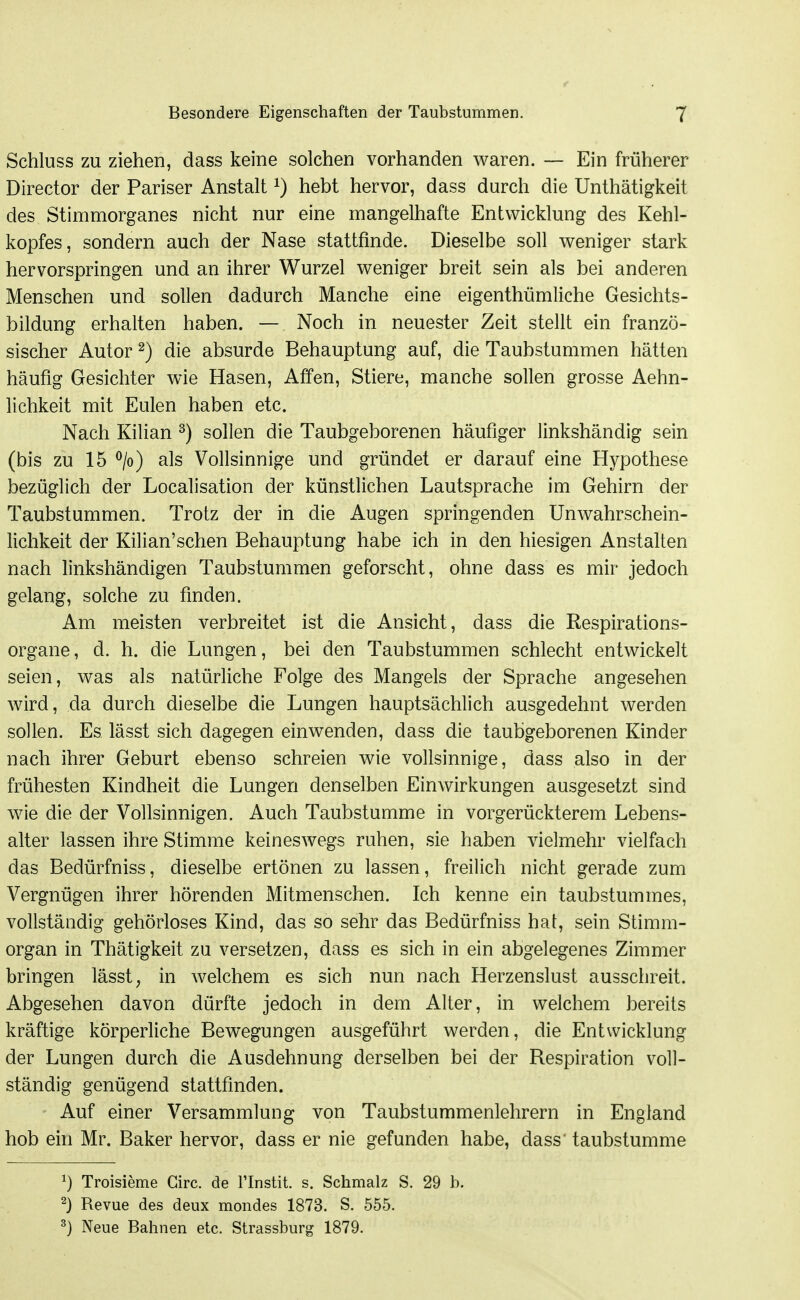 Schluss zu ziehen, dass keine solchen vorhanden waren. — Ein früherer Director der Pariser Anstalt ^) hebt hervor, dass durch die Unthätigkeit des Stimmorganes nicht nur eine mangelhafte Entwicklung des Kehl- kopfes, sondern auch der Nase stattfinde. Dieselbe soll weniger stark hervorspringen und an ihrer Wurzel weniger breit sein als bei anderen Menschen und sollen dadurch Manche eine eigenthümliche Gesichts- bildung erhalten haben. — Noch in neuester Zeit stellt ein franzö- sischer Autor 2) die absurde Behauptung auf, die Taubstummen hätten häufig Gesichter wie Hasen, Affen, Stiere, manche sollen grosse Aehn- lichkeit mit Eulen haben etc. Nach Kilian ^) sollen die Taubgeborenen häufiger linkshändig sein (bis zu 15 ^/o) als Vollsinnige und gründet er darauf eine Hypothese bezüglich der Localisation der künstlichen Lautsprache im Gehirn der Taubstummen. Trotz der in die Augen springenden Unwahrschein- lichkeit der Kilian'schen Behauptung habe ich in den hiesigen Anstalten nach linkshändigen Taubstummen geforscht, ohne dass es mir jedoch gelang, solche zu finden. Am meisten verbreitet ist die Ansicht, dass die Respirations- organe, d. h. die Lungen, bei den Taubstummen schlecht entwickelt seien, was als natürliche Folge des Mangels der Sprache angesehen wird, da durch dieselbe die Lungen hauptsächlich ausgedehnt werden sollen. Es lässt sich dagegen einwenden, dass die taubgeborenen Kinder nach ihrer Geburt ebenso schreien wie vollsinnige, dass also in der frühesten Kindheit die Lungen denselben Einwirkungen ausgesetzt sind wie die der Vollsinnigen. Auch Taubstumme in vorgerückterem Lebens- alter lassen ihre Stimme keineswegs ruhen, sie haben vielmehr vielfach das Bedürfniss, dieselbe ertönen zu lassen, freilich nicht gerade zum Vergnügen ihrer hörenden Mitmenschen. Ich kenne ein taubstummes, vollständig gehörloses Kind, das so sehr das Bedürfniss hat, sein Stimm- organ in Thätigkeit zu versetzen, dass es sich in ein abgelegenes Zimmer bringen lässt, in welchem es sich nun nach Herzenslust ausschreit. Abgesehen davon dürfte jedoch in dem Alter, in welchem bereits kräftige körperliche Bewegungen ausgeführt werden, die Entwicklung der Lungen durch die Ausdehnung derselben bei der Respiration voll- ständig genügend stattfinden. Auf einer Versammlung von Taubstummenlehrern in England hob ehi Mr. Baker hervor, dass er nie gefunden habe, dass taubstumme 1) Troisieme Girc. de l'Instit. s. Schmalz S. 29 b. 2} Revue des deux mondes 1873. S. 555. ^) Neue Bahnen etc. Strassburg 1879.