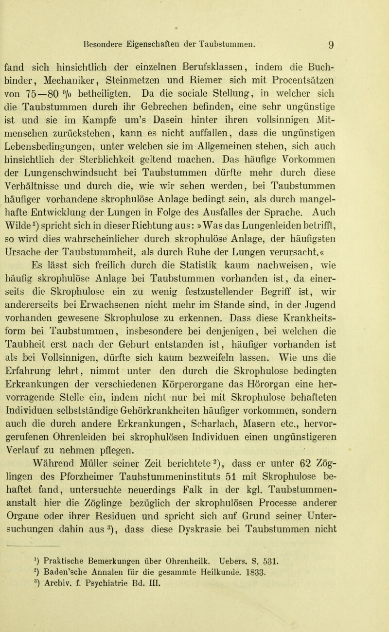 fand sich hinsichtlich der einzelnen ßerufsklassen, indem die Buch- binder, Mechaniker, Steinmetzen und Riemer sich mit Procentsätzen von 75—80 ^/o betheiligten. Da die sociale Stellung, in welcher sich die Taubstummen durch ihr Gebrechen befinden, eine sehr ungünstige ist und sie im Kampfe um's Dasein hinter ihren vollsinnigen Mit- menschen zurückstehen, kann es nicht auffallen, dass die ungünstigen Lebensbedingungen, unter welchen sie im Allgemeinen stehen, sich auch hinsichthch der Sterblichkeit geltend machen. Das häufige Vorkommen der Lungenschwindsucht bei Taubstummen dürfte mehr durch diese Verhältnisse und durch die, wie wir sehen werden ^ bei Taubstummen häufiger vorhandene skrophulöse Anlage bedingt sein, als durch mangel- hafte Entwicklung der Lungen in Folge des Ausfalles der Sprache. Auch Wilde 1) spricht sich in dieser Richtung aus: »Was das Lungenleiden betrifft, so wird dies wahrscheinlicher durch skrophulöse Anlage, der häufigsten Ursache der Taubstummheit, als durch Ruhe der Lungen verursacht.« Es lässt sich freilich durch die Statistik kaum nachweisen, wie häufig skrophulöse Anlage bei Taubstummen vorhanden ist, da einer- seits die Skrophulöse ein zu wenig festzustellender Begriff ist, wir andererseits bei Erwachsenen nicht mehr im Stande sind, in der Jugend vorhanden gewesene Skrophulöse zu erkennen. Dass diese Krankheits- form bei Taubstummen, insbesondere bei denjenigen, bei welchen die Taubheit erst nach der Geburt entstanden ist, häufiger vorhanden ist als bei Vollsinnigen, dürfte sich kaum bezweifeln lassen. Wie uns die Erfahrung lehrt, nimmt unter den durch die Skrophulöse bedingten Erkrankungen der verschiedenen Körperorgane das Hörorgan eine her- vorragende Stelle ein, indem nicht nur bei mit Skrophulöse behafteten Individuen selbstständige Gehörkrankheiten häufiger vorkommen, sondern auch die durch andere Erkrankungen, Scharlach, Masern etc., hervor- gerufenen Ohrenleiden bei skrophulösen Individuen einen ungünstigeren Verlauf zu nehmen pflegen. Während Müller seiner Zeit berichtete^), dass er unter 62 Zög- lingen des Pforzheimer Taubstummeninstituts 51 mit Skrophulöse be- haftet fand, untersuchte neuerdings Falk in der kgl. Taubstummen- anstalt hier die Zöglinge bezüglich der skrophulösen Processe anderer Organe oder ihrer Residuen und spricht sich auf Grund seiner Unter- suchungen dahin aus^), dass diese Dyskrasie bei Taubstummen nicht ^) Praktische Bemerkungen über Ohrenheilk. Uebers. S. 531. ^) Baden'sche Annalen für die gesammte Heilkunde. 1833. ^) Archiv, f. Psychiatrie Bd. III.