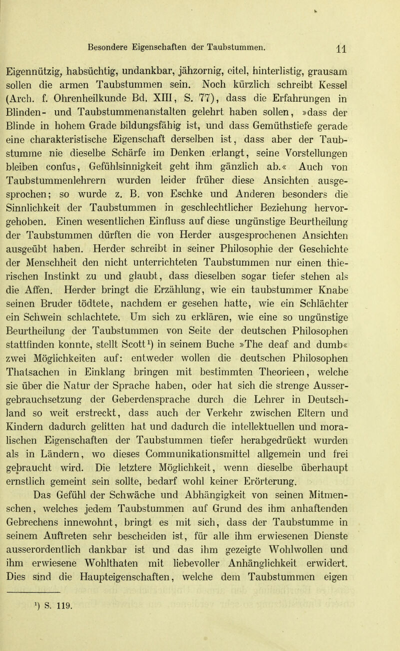 Eigennützig, habsüchtig, undankbar, jähzornig, eitel, hinterlistig, grausam sollen die armen Taubstummen sein. Noch kürzlich schreibt Kessel (Arch. f. Ohrenheilkunde Bd. XIII, S. 77), dass die Erfahrungen in Blinden- und Taubstummenanstalten gelehrt haben sollen, »dass der Blinde in hohem Grade bildungsfähig ist, und dass Gemüthstiefe gerade eine charakteristische Eigenschaft derselben ist, dass aber der Taub- stumme nie dieselbe Schärfe im Denken erlangt, seine Vorstellungen bleiben confus, Gefühlsinnigkeit geht ihm gänzlich ab.« Auch von Taubstummenlehrern wurden leider früher diese Ansichten ausge- sprochen; so wurde z. B. von Eschke und Anderen besonders die Sinnlichkeit der Taubstummen in geschlechtlicher Beziehung hervor- gehoben. Einen wesentlichen Einfluss auf diese ungünstige Beurtheilung der Taubstummen dürften die von Herder ausgesprochenen Ansichten ausgeübt haben. Herder schreibt in seiner Philosophie der Geschichte der Menschheit den nicht unterrichteten Taubstummen nur einen thie- rischen Instinkt zu und glaubt, dass dieselben sogar tiefer stehen als die Affen. Herder bringt die Erzählung, wie ein taubstummer Knabe seinen Bruder tödtete, nachdem er gesehen hatte, wie ein Schlächter ein Schwein schlachtete. Um sich zu erklären, wie eine so ungünstige Beurtheilung der Taubstummen von Seite der deutschen Philosophen stattfinden konnte, stellt Scott in seinem Buche »The deaf and dumb« zwei Möglichkeiten auf: entweder wollen die deutschen Philosophen Thatsachen in Einklang bringen mit bestimmten Theorieen, welche sie über die Natur der Sprache haben, oder hat sich die strenge Ausser- gebrauchsetzung der Geberdensprache durch die Lehrer in Deutsch- land so weit erstreckt, dass auch der Verkehr zwischen Eltern und Kindern dadurch gelitten hat und dadurch die intellektuellen und mora- lischen Eigenschaften der Taubstummen tiefer herabgedrückt wurden als in Ländern, wo dieses Communikationsmittel allgemein und frei gelDraucht wird. Die letztere Möglichkeit, wenn dieselbe überhaupt ernstlich gemeint sein sollte, bedarf wohl keiner Erörterung. Das Gefühl der Schwäche und Abhängigkeit von seinen Mitmen- schen, welches jedem Taubstummen auf Grund des ihm anhaftenden Gebrechens innewohnt, bringt es mit sich, dass der Taubstumme in seinem Auftreten sehr bescheiden ist, für alle ihm erwiesenen Dienste ausserordentlich dankbar ist und das ihm gezeigte Wohlwollen und ihm erwiesene Wohlthaten mit liebevoller Anhänglichkeit erwidert. Dies sind die Haupteigenschaften, welche dem Taubstummen eigen 1) S. 119.