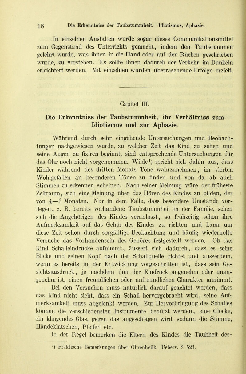 In einzelnen Anstalten wurde sogar dieses Gommunikationsmittel zum Gegenstand des Unterrichts gemacht, indem den Taubstummen gelehrt wurde, was ihnen in die Hand oder auf den Rücken geschrieben wurde, zu verstehen. Es sollte ihnen dadurch der Verkehr im Dunkeln erleichtert werden. Mit einzelnen wurden überraschende Erfolge erzielt. Gapitel III. Die Erkenntniss der Taubstnmmlieit, ihr Verhältniss zum Idiotismus und zur Aphasie. Während durch sehr eingehende Untersuchungen und Beobach- tungen nachgewiesen wurde, zu welcher Zeit das Kind zu sehen und seine Augen zu fixiren beginnt, sind entsprechende Untersuchungen für das Ohr noch nicht vorgenommen. Wilde ^) spricht sich dahin aus, dass Kinder während des dritten Monats Töne wahrzunehmen, im vierten Wohlgefallen an besonderen Tönen zu finden und von da ab auch Stimmen zu erkennen scheinen. Nach seiner Meinung wäre der früheste Zeitraum, sich eine Meinung über das Hören des Kindes zu bilden, der von 4—6 Monaten. Nur in dem Falle, dass besondere Umstände vor- liegen, z. B. bereits vorhandene Taubstummheit in der Familie, sehen sich die Angehörigen des Kindes veranlasst, so frühzeitig schon ihre Aufmerksamkeit auf das Gehör des Kindes zu richten und kann um diese Zeit schon durch sorgfältige Beobachtung und häufig wiederholte Versuche das Vorhandensein des Gehöres festgestellt werden. Ob das Kind Schalleindrücke aufnimmt, äussert sich dadurch, dass es seine Blicke und seinen Kopf nach der Schallquelle richtet und ausserdem, wenn es bereits in der Entwicklung vorgeschritten ist, dass sein Ge- sichtsausdruck, je nachdem ihm der Eindruck angenehm oder unan- genehm ist, einen freundlichen oder unfreundlichen Charakter annimmt. Bei den Versuchen muss natürlich darauf geachtet werden, dass das Kind nicht sieht, dass ein Schall hervorgebracht wird, seine Auf- merksamkeit muss abgelenkt werden. Zur Hervorbringung des Schalles können die verschiedensten Instrumente benützt werden, eine Glocke, ein klingendes Glas, gegen das angeschlagen wird, sodann die Stimme, Händeklatschen, Pfeifen etc. In der Regel bemerken die Eltern des Kindes die Taubheit des- ^) Pralctische Bemerkungen über Ohrenheilk. Uebers. S. 523.