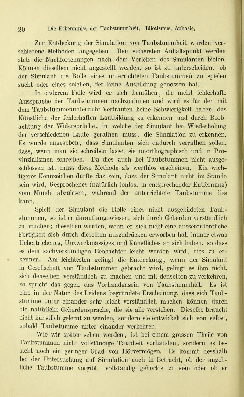Zur Entdeckung der Simulation von Taubstummheit wurden ver- schiedene Methoden angegeben. Den sichersten Anhaltspunkt werden stets die Nachforschungen nach dem Vorleben des Simulanten bieten. Können dieselben nicht angestellt werden, so ist zu unterscheiden, ob der Simulant die Rolle eines unterrichteten Taubstummen zu spielen sucht oder eines solchen, der keine Ausbildung genossen hat. In ersterem Falle wird er sich bemühen, die meist fehlerhafte Aussprache der Taubstummen nachzuahmen und wnrd es für den mit dem Taubstummenunterricht Vertrauten keine Schwierigkeit haben, das Künstliche der fehlerhaften Lautbildung zu erkennen und durch Beob- achtung der Widersprüche, in welche der Simulant bei Wiederholung der verschiedenen Laute gerathen muss, die Simulation zu erkennen. Es wurde angegeben, dass Simulanten sich dadurch verrathen sollen, dass, wenn man sie schreiben lasse, sie unorthographisch und in Pro- vinzialismen schreiben. Da dies auch bei Taubstummen nicht ausge- schlossen ist, muss diese Methode als werthlos erscheinen. Ein wich- tigeres Kennzeichen dürfte das sein, dass der Simulant nicht im Stande sein wird. Gesprochenes (natürlich tonlos, in entsprechender Entfernung) vom Munde abzulesen^ w^ährend der unterrichtete Taubstumme dies kann. Spielt der Simulant die Rolle eines nicht ausgebildeten Taub- stummen, so ist er darauf angewiesen, sich durch Geberden verständlich zu machen; dieselben werden, wenn er sich nicht eine ausserordentliche Fertigkeit sich durch dieselben auszudrücken erworben hat, immer etwas Uebertriebenes, Unzweckmässiges und Künstliches an sich haben, so dass es dem sachverständigen Beobachter leicht werden wird, dies zu er- kennen. Am leichtesten gelingt die Entdeckung, wenn der Simulant in Gesellschaft von Taubstummen gebracht wird, gelingt es ihm nicht, sich denselben verständlich zu machen und mit denselben zu verkehren, so spricht das gegen das Vorhandensein von Taubstummheit. Es ist eine in der Natur des Leidens begründete Erscheinung, dass sich Taub- stumme unter einander sehr leicht verständlich machen können durch die natürliche Geberdensprache, die sie alle verstehen. Dieselbe braucht nicht künstlich gelernt zu werden, sondern sie entwickelt sich von selbst, sobald Taubstumme unter einander verkehren. Wie wir später sehen werden, ist bei einem grossen Theile von Taubstummen nicht vollständige Taubheit vorhanden, sondern es be- steht noch ein geringer Grad von Hörvermögen. Es kommt desshalb bei der Untersuchung auf Simulation auch in Betracht, ob der angeb- liche Taubstumme vorgibt, vollständig gehörlos zu sein oder ob er