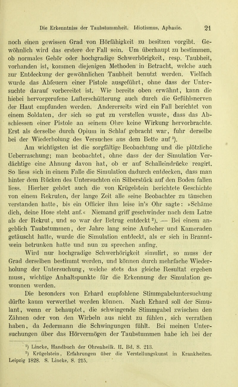 noch einen gewissen Grad von Hörfähigkeit zu besitzen vorgibt. Ge- wöhnlich wird das erstere der Fall sein. Um überhaupt zu bestimmen, ob normales Gehör oder hochgradige Schwerhörigkeit, resp. Taubheit, vorhanden ist, kommen diejenigen Methoden in Betracht, welche auch zur Entdeckung der gewöhnlichen Taubheit benutzt werden. Vielfach wurde das Abfeuern einer Pistole ausgeführt, ohne dass der Unter- suchte darauf vorbereitet ist. Wie bereits oben erwähnt, kann die hiebei hervorgerufene Lufterschütterung auch durch die Gefühlsnerven der Haut empfunden werden. Andererseits wird ein Fall berichtet von einem Soldaten, der sich so gut zu verstellen wusste, dass das Ab- schiessen einer Pistole an seinem Ohre keine Wirkung hervorbrachte. Erst als derselbe durch Opium in Schlaf gebracht war, fuhr derselbe bei der Wiederholung des Versuches aus dem Bette auf Am wichtigsten ist die sorgfältige Beobachtung und die plötzliche Ueberraschung; man beobachtet, ohne dass der der Simulation Ver- dächtige eine Ahnung davon hat, ob er auf Schalleindrücke reagirt. So Hess sich in einem Falle die Simulation dadurch entdecken, dass man hinter dem Rücken des Untersuchten ein Silberstücfc auf den Boden fallen Hess. Hierher gehört auch die von Krügelstein berichtete Geschichte von einem Rekruten, der lange Zeit alle seine Beobachter zu täuschen verstanden hatte, bis ein Officier ihm leise in's Ohr sagte: »Schäme dich, deine Hose steht auf.« Niemand griff geschwinder nach dem Latze als der Rekrut, und so war der Betrug entdeckt ■— Bei einem an- geblich Taubstummen, der Jahre lang seine Aufseher und Kameraden getäuscht hatte, wurde die Simulation entdeckt, als er sich in Brannt- wein betrunken hatte und nun zu sprechen anfing. Wird nur hochgradige Schwerhörigkeit simulirt, so muss der Grad derselben bestimmt werden, und können durch mehrfache Wieder- holung der Untersuchung, welche stets das gleiche Resultat ergeben muss, wichtige Anhaltspunkte für die Erkennung der Simulation ge- wonnen werden. Die besonders von Erhard empfohlene Stimmgabeluntersuchung dürfte kaum verwerthet werden können. Nach Erhard soll der Simu- lant, wenn er behauptet, die schwingende Stimmgabel zwischen den Zähnen oder von den Wirbeln aus nicht zu fühlen, sich verrathen haben, da Jedermann die Schwingungen fühlt. Bei meinen Unter- suchungen über das Hörvermögen der Taubstummen habe ich bei der ^) Lincke, Handbuch der Ohrenheilk. II. Bd. S. 213. ^) Krügelstein, Erfahrungen über die Verstellungskunst in Krankheiten. Leipzig 1828. S. Lincke, S. 215.