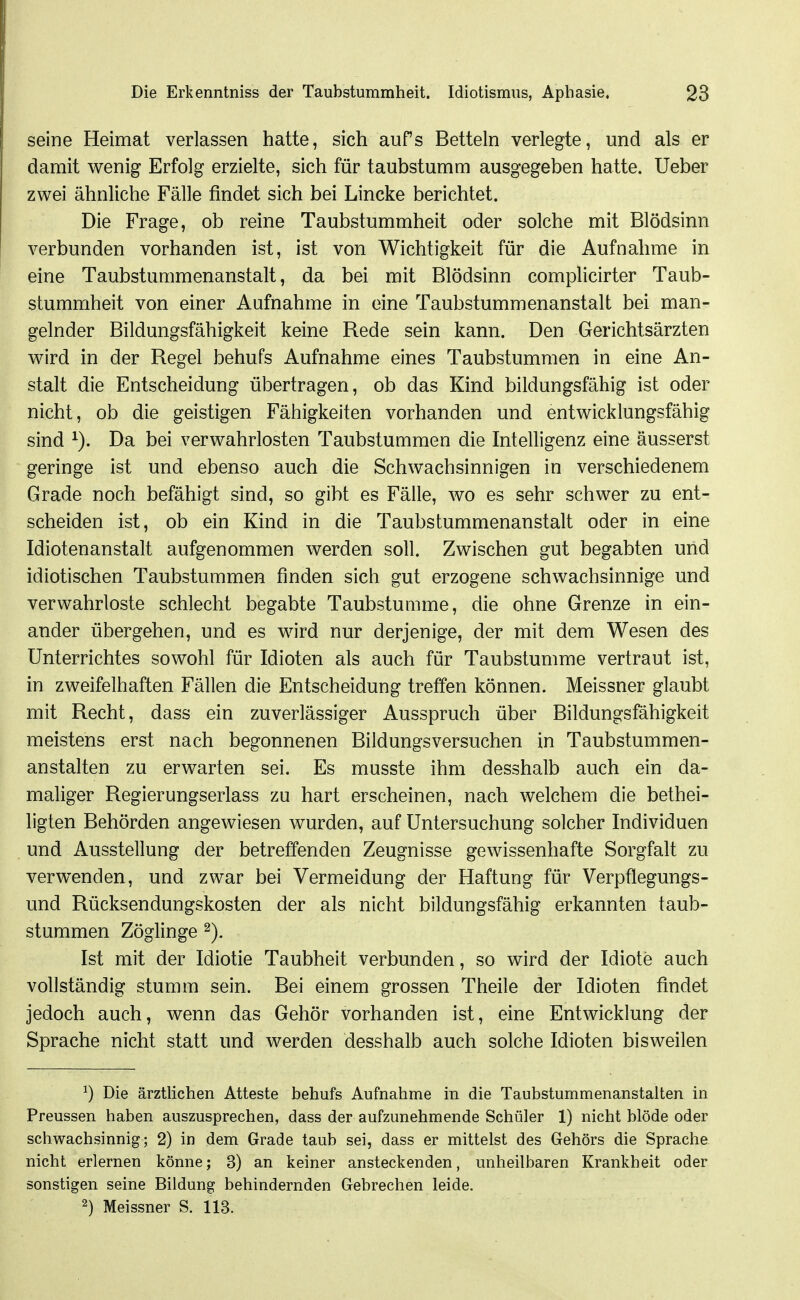 seine Heimat verlassen hatte, sich aufs Betteln verlegte, und als er damit wenig Erfolg erzielte, sich für taubstumm ausgegeben hatte. Ueber zwei ähnliche Fälle findet sich bei Lincke berichtet. Die Frage, ob reine Taubstummheit oder solche mit Blödsinn verbunden vorhanden ist, ist von Wichtigkeit für die Aufnahme in eine Taubstummenanstalt, da bei mit Blödsinn complicirter Taub- stummheit von einer Aufnahme in eine Taubstummenanstalt bei man- gelnder Bildungsfähigkeit keine Rede sein kann. Den Gerichtsärzten wird in der Regel behufs Aufnahme eines Taubstummen in eine An- stalt die Entscheidung übertragen, ob das Kind bildungsfähig ist oder nicht, ob die geistigen Fähigkeiten vorhanden und entwicklungsfähig sind Da bei verwahrlosten Taubstummen die Intelligenz eine äusserst geringe ist und ebenso auch die Schwachsinnigen in verschiedenem Grade noch befähigt sind, so gibt es Fälle, wo es sehr schwer zu ent- scheiden ist, ob ein Kind in die Taubstummenanstalt oder in eine Idiotenanstalt aufgenommen werden soll. Zwischen gut begabten und idiotischen Taubstummen finden sich gut erzogene schwachsinnige und verwahrloste schlecht begabte Taubstumme, die ohne Grenze in ein- ander übergehen, und es wird nur derjenige, der mit dem Wesen des Unterrichtes sowohl für Idioten als auch für Taubstumme vertraut ist, in zweifelhaften Fällen die Entscheidung treffen können. Meissner glaubt mit Recht, dass ein zuverlässiger Ausspruch über Bildungsfähigkeit meistens erst nach begonnenen Bildungsversuchen in Taubstummen- anstalten zu erwarten sei. Es musste ihm desshalb auch ein da- maliger Regierungserlass zu hart erscheinen, nach welchem die bethei- ligten Behörden angewiesen wurden, auf Untersuchung solcher Individuen und Ausstellung der betreffenden Zeugnisse gewissenhafte Sorgfalt zu verwenden, und zwar bei Vermeidung der Haftung für Verpflegungs- und Rücksendungskosten der als nicht bildungsfähig erkannten taub- stummen Zöglinge Ist mit der Idiotie Taubheit verbunden, so wird der Idiote auch vollständig stumm sein. Bei einem grossen Theile der Idioten findet jedoch auch, wenn das Gehör vorhanden ist, eine Entwicklung der Sprache nicht statt und werden desshalb auch solche Idioten bisweilen ^) Die ärztlichen Atteste behufs Aufnahme in die Taubstummenanstalten in Preussen haben auszusprechen, dass der aufzunehmende Schüler 1) nicht blöde oder schwachsinnig; 2) in dem Grade taub sei, dass er mittelst des Gehörs die Sprache nicht erlernen könne; 3) an keiner ansteckenden, unheilbaren Krankheit oder sonstigen seine Bildung behindernden Gebrechen leide. 2) Meissner S. 113.
