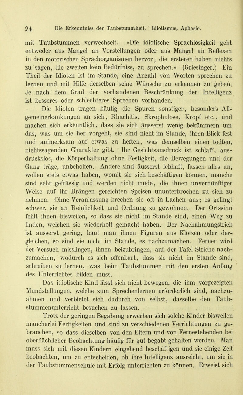 mit Taubstummen verwechselt. »Die idiotische Sprachlosigkeit geht entweder aus Mangel an Vorstellungen oder aus Mangel an Reflexen in den motorischen Sprachorganismen hervor; die ersteren haben nichts zu sagen, die zweiten kein Bedürfniss, zu sprechen.« (Griesinger.) Ein Theil der Idioten ist im Stande, eine Anzahl von Worten sprechen zu lernen und mit Hilfe derselben seine Wünsche zu erkennen zu geben. Je nach dem Grad der vorhandenen Beschränkung der Intelligenz ist besseres oder schlechteres Sprechen vorhanden. Die Idioten tragen häufig die Spuren sonstiger, besonders All- gemeinerkankungen an sich, Rhachitis, Skrophulose, Kropf etc., und machen sich erkenntlich, dass sie sich äusserst wenig bekümmern um das, was um sie her vorgeht, sie sind nicht im Stande, ihren Blick fest und aufmerksam auf etwas zu heften, was demselben einen todten, nichtssagenden Charakter gibt. Ihr Gesichtsausdruck ist schlaff, aus- druckslos, die Körperhaltung ohne Festigkeit, die Bewegungen und der Gang trägC; unbeholfen. Andere sind äusserst lebhaft, fassen alles an, wollen stets etwas haben, womit sie sich beschäftigen können, manche sind sehr gefrässig und werden nicht müde, die ihnen unvernünftiger Weise auf ihr Drängen gereichten Speisen ununterbrochen zu sich zu nehmen. Ohne Veranlassung brechen sie oft in Lachen aus; es gelingt schwer, sie an Reinlichkeit und Ordnung zu gewöhnen. Der Ortssinn fehlt ihnen bisweilen, so dass sie nicht im Stande sind, einen Weg zu finden, welchen sie wiederholt gemacht haben. Der Nachahmungstrieb ist äusserst gering, baut man ihnen Figuren aus Klötzen oder der- gleichen, so sind sie nicht im Stande, es nachzumachen. Ferner wird der Versuch misslingen, ihnen beizubringen, auf der Tafel Striche nach- ,zumachen, wodurch es sich offenbart, dass sie nicht im Stande sind, schreiben zu lernen, was beim Taubstummen mit den ersten Anfang des Unterrichtes bilden muss. Das idiotische Kind lässt sich nicht bewegen, die ihm vorgezeigten Mundstellungen, welche zum Sprechenlernen erforderlich sind, nachzu- ahmen und verbietet sich dadurch von selbst, dasselbe den Taub- stummenunterricht besuchen zu lassen. Trotz der geringen Begabung erwerben sich solche Kinder bisweilen mancherlei Fertigkeiten und sind zu verschiedenen Verrichtungen zu ge- brauchen, so dass dieselben von den Eltern und von Fernestehenden bei oberflächlicher Beobachtung häufig für gut begabt gehalten werden. Man muss sich mit diesen Kindern eingehend beschäftigen und sie einige Zeit beobachten, um zu entscheiden, ob ihre Intelligenz ausreicht, um sie in der Taubstummenschule mit Erfolg unterrichten zu können. Erweist sich