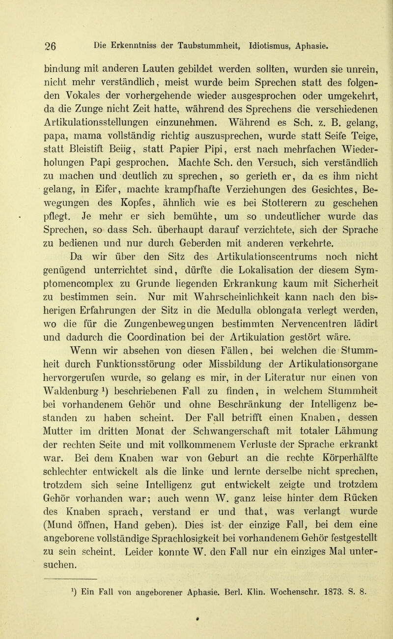 bindung mit anderen Lauten gebildet werden sollten, wurden sie unrein, nicht mehr verständlich, meist wurde beim Sprechen statt des folgen- den Vokales der vorhergehende wieder ausgesprochen oder umgekehrt, da die Zunge nicht Zeit hatte, während des Sprechens die verschiedenen Artikulationsstellungen einzunehmen. Während es Sch. z. B. gelang, papa, mama vollständig richtig auszusprechen, wurde statt Seife Teige, statt Bleistift Beiig, statt Papier Pipi, erst nach mehrfachen Wieder- holungen Papi gesprochen. Machte Sch. den Versuch, sich verständlich zu machen und deutlich zu sprechen, so gerieth er, da es ihm nicht gelang, in Eifer, machte krampfhafte Verziehungen des Gesichtes, Be- wegungen des Kopfes, ähnlich wie es bei Stotterern zu geschehen pflegt. Je mehr er sich bemühte, um so undeutlicher wurde das Sprechen, so dass Sch. überhaupt darauf verzichtete, sich der Sprache zu bedienen und nur durch Geberden mit anderen verkehrte. Da wir über den Sitz des Artikulationscentrums noch nicht genügend unterrichtet sind, dürfte die Lokahsation der diesem Sym- ptomencomplex zu Grunde liegenden Erkrankung kaum mit Sicherheit zu bestimmen sein. Nur mit Wahrscheinlichkeit kann nach den bis- herigen Erfahrungen der Sitz in die Medulla oblongata verlegt werden, wo die für die Zungenbewegungen bestimmten Nervencentren lädirt und dadurch die Goordination bei der Artikulation gestört w^äre. Wenn wir absehen von diesen Fällen, bei welchen die Stumm- heit durch Funktionsstörung oder Missbildung der Artikulationsorgane hervorgerufen wurde, so gelang es mir, in der Literatur nur einen von Waldenburg ^) beschriebenen Fall zu finden, in welchem Stummheit bei vorhandenem Gehör und ohne Beschränkung der Intelligenz be- standen zu haben scheint. Der Fall betrifft einen Knaben, dessen Mutter im dritten Monat der Schwangerschaft mit totaler Lähmung der rechten Seite und mit vollkommenem Verluste der Sprache erkrankt war. Bei dem Knaben war von Geburt an die rechte Körperhälfte schlechter entwickelt als die linke und lernte derselbe nicht sprechen, trotzdem sich seine Intelligenz gut entwickelt zeigte und trotzdem Gehör vorhanden war; auch wenn W. ganz leise hinter dem Rücken des Knaben sprach, verstand er und that, was verlangt wurde (Mund öffnen, Hand geben). Dies ist der einzige Fall, bei dem eine angeborene vollständige Sprachlosigl^eit bei vorhandenem Gehör festgestellt zu sein scheint. Leider konnte W. den Fall nur ein einziges Mal unter- suchen. ^) Ein Fall von angeborener Aphasie. Berl. Klin. Wochenschr. 1873. S. 8.