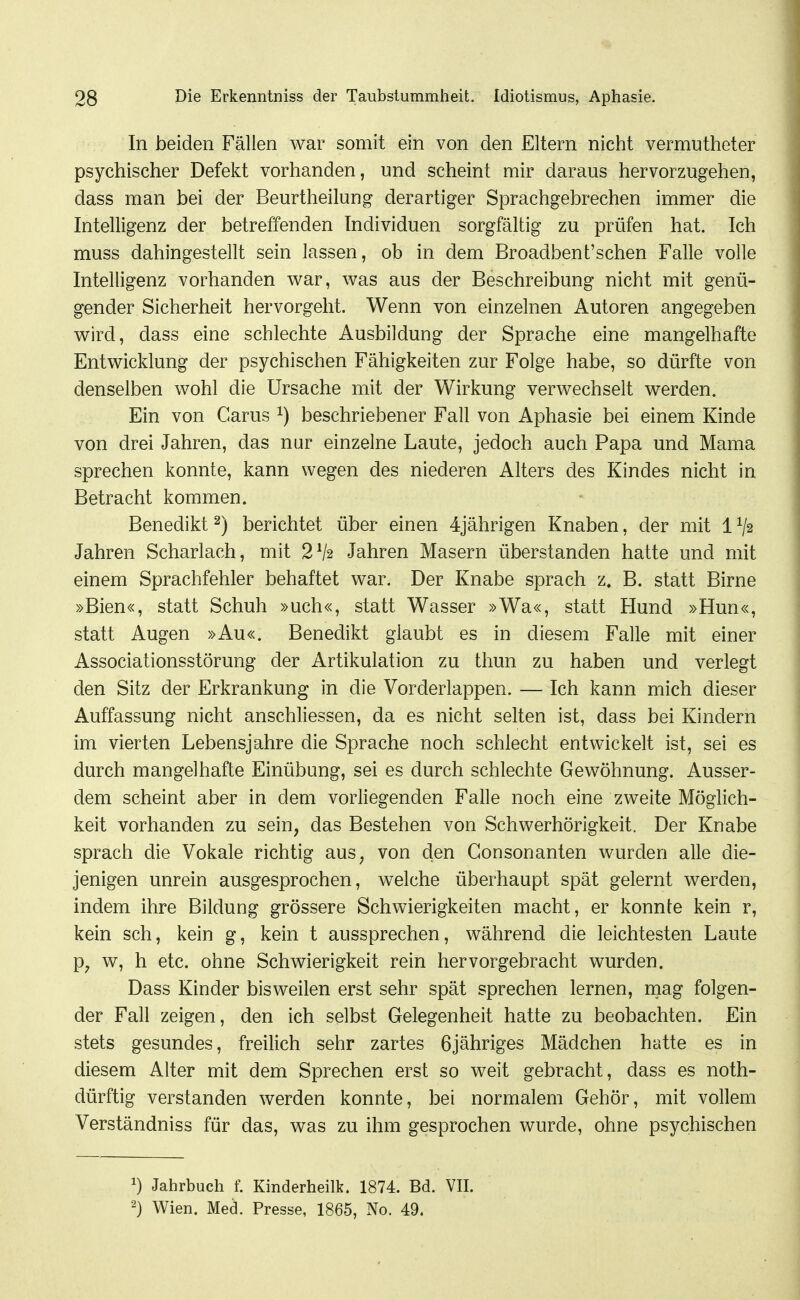 In beiden Fällen war somit ein von den Eltern nicht vermutheter psychischer Defekt vorhanden, und scheint mir daraus hervorzugehen, dass man bei der Beurtheilung derartiger Sprachgebrechen immer die Intelligenz der betreffenden Individuen sorgfältig zu prüfen hat. Ich muss dahingestellt sein lassen, ob in dem Broadbent'schen Falle volle Intelligenz vorhanden war, was aus der Beschreibung nicht mit genü- gender Sicherheit hervorgeht. Wenn von einzelnen Autoren angegeben wird, dass eine schlechte Ausbildung der Sprache eine mangelhafte Entwicklung der psychischen Fähigkeiten zur Folge habe, so dürfte von denselben wohl die Ursache mit der Wirkung verwechselt werden. Ein von Carus ^) beschriebener Fall von Aphasie bei einem Kinde von drei Jahren, das nur einzelne Laute, jedoch auch Papa und Mama sprechen konnte, kann wegen des niederen Alters des Kindes nicht in Betracht kommen. Benedikt ^) berichtet über einen 4jährigen Knaben, der mit 1V2 Jahren Scharlach, mit 2V2 Jahren Masern überstanden hatte und mit einem Sprachfehler behaftet war. Der Knabe sprach z. B. statt Birne »Bien«, statt Schuh »uch«, statt Wasser »Wa«, statt Hund »Hun«, statt Augen »Au«. Benedikt glaubt es in diesem Falle mit einer Associationsstörung der Artikulation zu thun zu haben und verlegt den Sitz der Erkrankung in die Vorderlappen. — Ich kann mich dieser Auffassung nicht anschliessen, da es nicht selten ist, dass bei Kindern im vierten Lebensjahre die Sprache noch schlecht entwickelt ist, sei es durch mangelhafte Einübung, sei es durch schlechte Gewöhnung. Ausser- dem scheint aber in dem vorliegenden Falle noch eine zweite Möglich- keit vorhanden zu sein, das Bestehen von Schwerhörigkeit. Der Knabe sprach die Vokale richtig aus, von den Gonsonanten wurden alle die- jenigen unrein ausgesprochen, welche überhaupt spät gelernt werden, indem ihre Bildung grössere Schwierigkeiten macht, er konnte kein r, kein sch, kein g, kein t aussprechen, während die leichtesten Laute p, w, h etc. ohne Schwierigkeit rein hervorgebracht wurden. Dass Kinder bisweilen erst sehr spät sprechen lernen, mag folgen- der Fall zeigen, den ich selbst Gelegenheit hatte zu beobachten. Ein stets gesundes, freilich sehr zartes ßjähriges Mädchen hatte es in diesem Alter mit dem Sprechen erst so weit gebracht, dass es noth- dürftig verstanden werden konnte, bei normalem Gehör, mit vollem Verständniss für das, was zu ihm gesprochen wurde, ohne psychischen 1) Jahrbuch f. Kinderheilk. 1874. Bd. VII. 2) Wien. Med. Presse, 1865, No. 49.