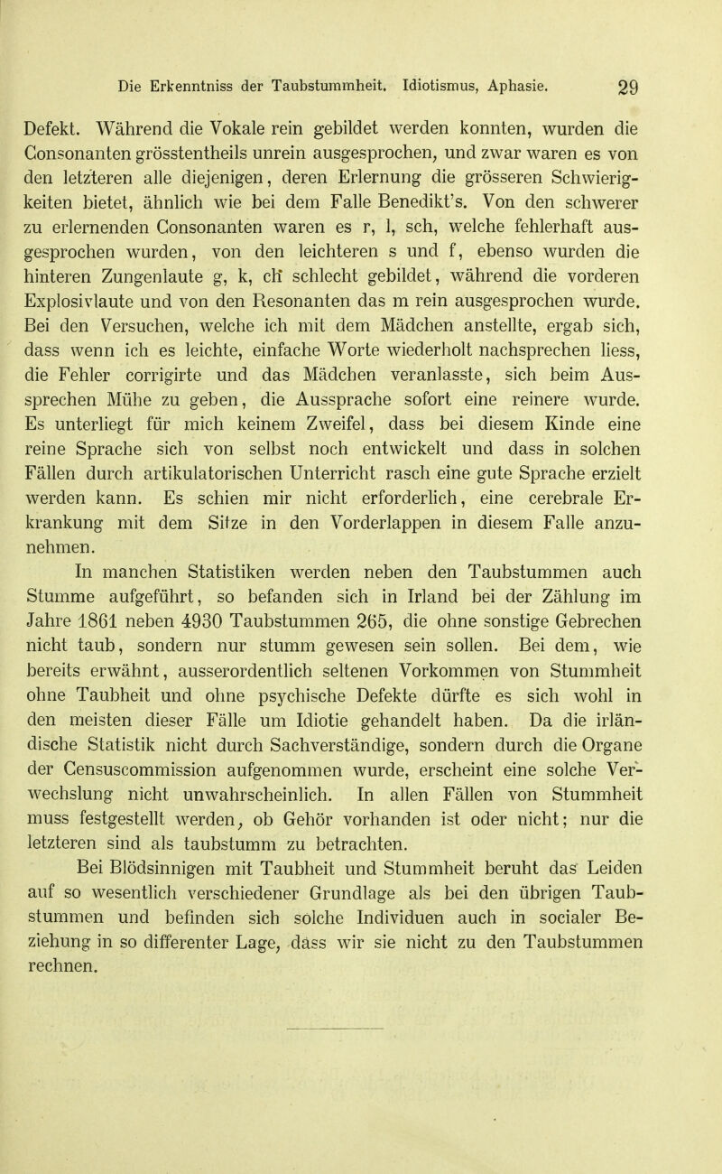 Defekt. Während die Vokale rein gebildet werden konnten, wurden die Gonsonanten grösstentheils unrein ausgesprochen, und zwar waren es von den letzteren alle diejenigen, deren Erlernung die grösseren Schwierig- keiten bietet, ähnlich wie bei dem Falle Benedikt's. Von den schwerer zu erlernenden Gonsonanten waren es r, 1, sch, welche fehlerhaft aus- gesprochen wwden, von den leichteren s und f, ebenso wurden die hinteren Zungenlaute g, k, ch* schlecht gebildet, während die vorderen Explosivlaute und von den Resonanten das m rein ausgesprochen wurde. Bei den Versuchen, welche ich mit dem Mädchen anstellte, ergab sich, dass wenn ich es leichte, einfache Worte wiederholt nachsprechen liess, die Fehler corrigirte und das Mädchen veranlasste, sich beim Aus- sprechen Mühe zu geben, die Aussprache sofort eine reinere wurde. Es unterliegt für mich keinem Zweifel, dass bei diesem Kinde eine reine Sprache sich von selbst noch entwickelt und dass in solchen Fällen durch artikulatorischen Unterricht rasch eine gute Sprache erzielt werden kann. Es schien mir nicht erforderlich, eine cerebrale Er- krankung mit dem Sitze in den Vorderlappen in diesem Falle anzu- nehmen. In manchen Statistiken werden neben den Taubstummen auch Stumme aufgeführt, so befanden sich in Irland bei der Zählung im Jahre 1861 neben 4930 Taubstummen 265, die ohne sonstige Gebrechen nicht taub, sondern nur stumm gewesen sein sollen. Bei dem, wie bereits erwähnt, ausserordentlich seltenen Vorkommen von Stummheit ohne Taubheit und ohne psychische Defekte dürfte es sich wohl in den meisten dieser Fälle um Idiotie gehandelt haben. Da die irlän- dische Statistik nicht durch Sachverständige, sondern durch die Organe der Gensuscommission aufgenommen wurde, erscheint eine solche Ver- wechslung nicht unwahrscheinlich. In allen Fällen von Stummheit muss festgestellt werden^ ob Gehör vorhanden ist oder nicht; nur die letzteren sind als taubstumm zu betrachten. Bei Blödsinnigen mit Taubheit und Stummheit beruht das Leiden auf so wesentlich verschiedener Grundlage als bei den übrigen Taub- stummen und befinden sich solche Individuen auch in socialer Be- ziehung in so differenter Lage, dass wir sie nicht zu den Taubstummen rechnen.