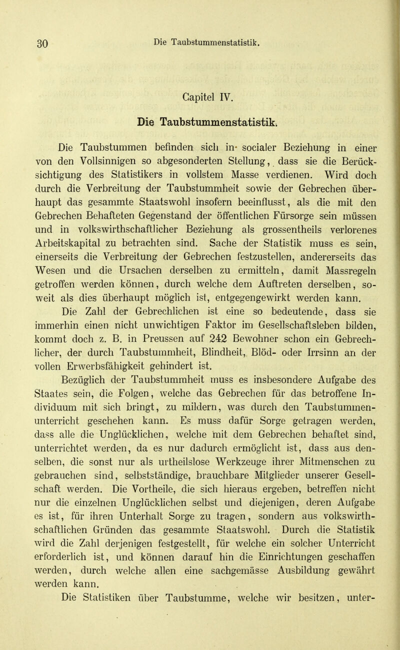 Gapitel IV. Die Taubstmnmenstatistik. Die Taubstummen befinden sich in- socialer Beziehung in einer von den Vollsinnigen so abgesonderten Stellung, dass sie die Berück- sichtigung des Statistikers in vollstem Masse verdienen. Wird doch durch die Verbreitung der Taubstummheit sowie der Gebrechen über- haupt das gesammte Staatswohl insofern beeinflusst, als die mit den Gebrechen Behafteten Gegenstand der öffentlichen Fürsorge sein müssen und in volkswirthschaftlicher Beziehung als grossentheils verlorenes Arbeitskapital zu betrachten sind. Sache der Statistik muss es sein, einerseits die Verbreitung der Gebrechen festzustellen, andererseits das Wesen und die Ursachen derselben zu ermitteln, damit Massregeln getroffen werden können, durch welche dem Auftreten derselben, so- weit als dies überhaupt möglich ist, entgegengewirkt werden kann. Die Zahl der Gebrechlichen ist eine so bedeutende, dass sie immerhin einen nicht unwichtigen Faktor im Gesellschaftsleben bilden, kommt doch z. B. in Preussen auf 242 Bewohner schon ein Gebrech- licher, der durch Taubstummheit, Blindheit, Blöd- oder hTsinn an der vollen Erwerbsfähigkeit gehindert ist. Bezüglich der Taubstummheit muss es insbesondere Aufgabe des Staates sein, die Folgen, welche das Gebrechen für das betroffene In- dividuum mit sich bringt, zu mildern, was durch den Taubstummen- unterricht geschehen kann. Es muss dafür Sorge getragen werden, dass alle die Unglücklichen, welche mit dem Gebrechen behaftet sind, unterrichtet werden, da es nur dadurch ermöglicht ist, dass aus den- selben, die sonst nur als urtheilslose Werkzeuge ihrer Mitmenschen zu gebrauchen sind, selbstständige, brauchbare Mitglieder unserer Gesell- schaft werden. Die Vortheile, die sich hieraus ergeben, betreffen nicht nur die einzelnen Unglücklichen selbst und diejenigen, deren Aufgabe es ist, für ihren Unterhalt Sorge zu tragen, sondern aus volkswirth- schaftlichen Gründen das gesammte Staatswohl. Durch die Statistik wird die Zahl derjenigen festgestellt, für welche ein solcher Unterricht erforderlich ist, und können darauf hin die Einrichtungen geschaffen werden, durch welche allen eine sachgemässe Ausbildung gewährt werden kann. Die Statistiken über Taubstumme, welche wir besitzen, unter-