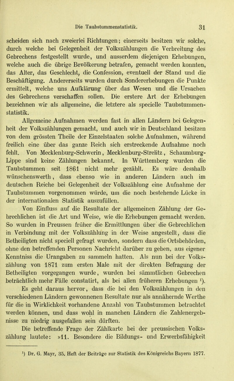 scheiden sich nach zweierlei Richtungen; einerseits besitzen wir solche, durch welche bei Gelegenheit der Volkszählungen die Verbreitung des Gebrechens festgestellt wurde, und ausserdem diejenigen Erhebungen, welche auch die übrige Bevölkerung betrafen^ gemacht werden konnten, das Alter, das Geschlecht, die Gonfession, eventuell der Stand und die Beschäftigung. Andererseits wurden durch Sondererhebungen die Punkte ermittelt, welche uns Aufklärung über das Wesen und die Ursachen des Gebrechens verschaffen sollen. Die erstere Art der Erhebungen bezeichnen wir als allgemeine, die letztere als specielle Taubstummen- statistik. Allgemeine Aufnahmen werden fast in allen Ländern bei Gelegen- heit der Volkszählungen gemacht, und auch wir in Deutschland besitzen von dem grössten Theile der Einzelstaaten solche Aufnahmen, während freilich eine über das ganze Reich sich erstreckende Aufnahme noch fehlt. Von Mecklenburg-Schwerin, Mecklenburg-Strelitz , Schaumburg- Lippe sind keine Zählungen bekannt. In Württemberg wurden die Taubstummen seit 1861 nicht mehr gezählt. Es wäre desshalb wünschenswerth, dass ebenso wie in anderen Ländern auch im deutschen Reiche bei Gelegenheit der Volkszählung eine Aufnahme der Taubstummen vorgenommen würde, um die noch bestehende Lücke in der internationalen Statistik auszufüllen. Von Einfluss auf die Resultate der ahgemeinen Zählung der Ge- brechlichen ist die Art und Weise, wie die Erhebungen gemacht werden. So wurden in Preussen früher die Ermittlungen über die Gebrechlichen in Verbindung mit der Volkszählung in der Weise angestellt, dass die Betheiiigten nicht speciell gefragt wurden, sondern dass die Ortsbehörden, ohne den betreffenden Personen Nachricht darüber zu geben, aus eigener Kenntniss die Urangaben zu sammeln hatten. Als nun bei der Volks- zählung von 1871 zum ersten Male mit der direkten Befragung der Betheiligten vorgegangen wurde, wurden bei sämmtlichen Gebrechen beträchtlich mehr Fälle constatirt, als bei allen früheren Erhebungen Es geht daraus hervor, dass die bei den Volkszählungen in den verschiedenen Ländern gewonnenen Resultate nur als annähernde Werthe für die in Wirklichkeit vorhandene Anzahl von Taubstummen betrachtet werden können, und dass wohl in manchen Ländern die Zahlenergeb- nisse zu niedrig ausgefallen sein dürften. Die betreffende Frage der Zählkarte bei der preussischen Volks- zählung lautete: »11. Besondere die Bildungs- und Erwerbsfähigkeit ^) Dr. G. Mayr, 35, Heft der Beiträge zur Statistik, des Königreichs Bayern 1877.