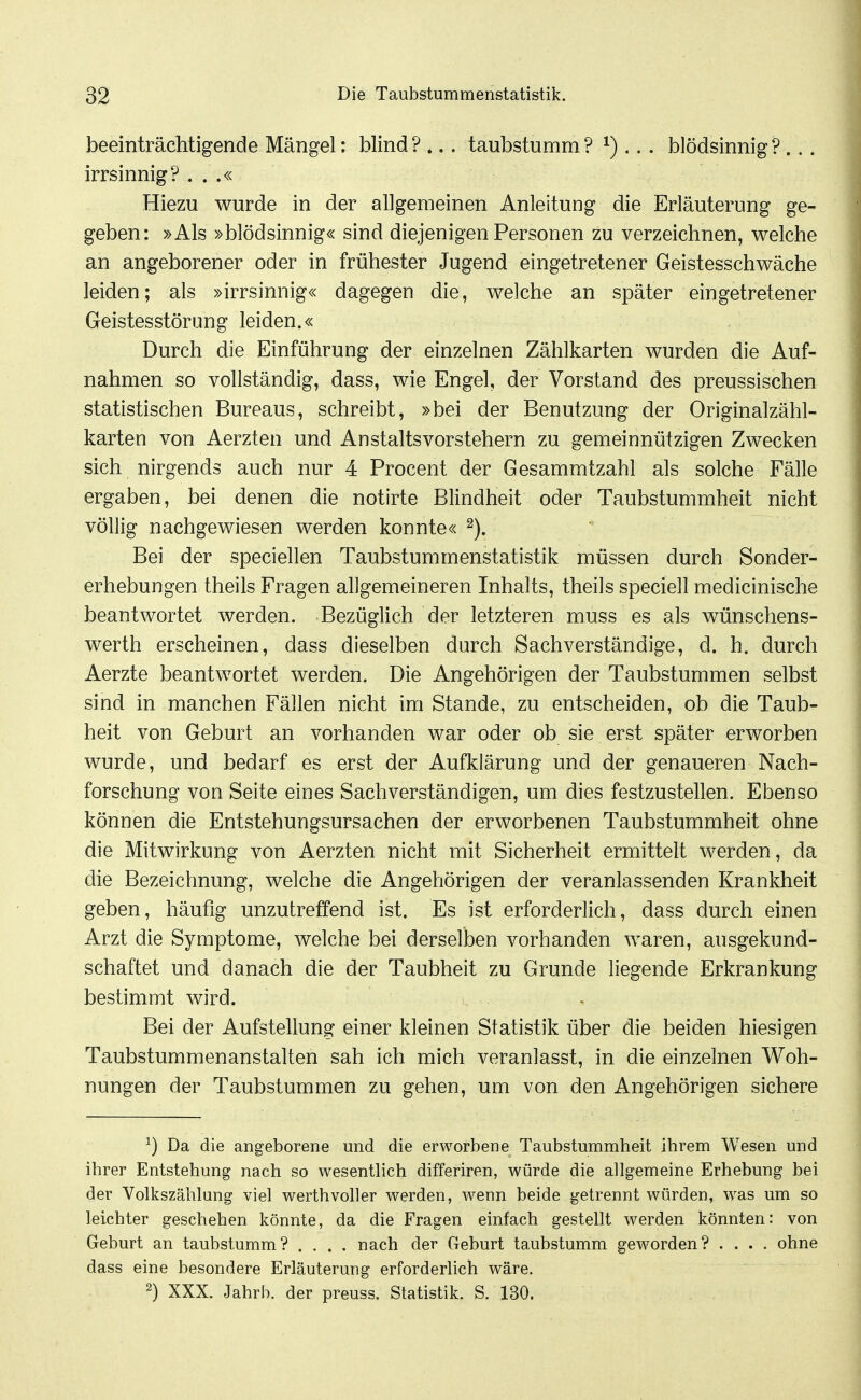 beeinträchtigende Mängel: blind ? ... taubstumm ? ^)... blödsinnig ? ... irrsinnig? . . .« Hiezu wurde in der allgemeinen Anleitung die Erläuterung ge- geben: »Als »blödsinnig« sind diejenigen Personen zu verzeichnen, welche an angeborener oder in frühester Jugend eingetretener Geistesschwäche leiden; als »irrsinnig« dagegen die, welche an später eingetretener Geistesstörung leiden.« Durch die Einführung der einzelnen Zählkarten wurden die Auf- nahmen so vollständig, dass, wie Engel, der Vorstand des preussischen statistischen Bureaus, schreibt, »bei der Benutzung der Originalzähl- karten von Aerzten und Anstaltsvorstehern zu gemeinnützigen Zwecken sich nirgends auch nur 4 Procent der Gesammtzahl als solche Fälle ergaben, bei denen die notirte Blindheit oder Taubstummheit nicht völlig nachgewiesen werden konnte« Bei der speciellen Taubstummenstatistik müssen durch Sonder- erhebungen theils Fragen allgemeineren Inhalts, theils speciell medicinische beantwortet werden. Bezüglich der letzteren muss es als wünschens- werth erscheinen, dass dieselben durch Sachverständige, d. h. durch Aerzte beantwortet werden. Die Angehörigen der Taubstummen selbst sind in manchen Fällen nicht im Stande, zu entscheiden, ob die Taub- heit von Geburt an vorhanden war oder ob sie erst später erworben wurde, und bedarf es erst der Aufklärung und der genaueren Nach- forschung von Seite eines Sachverständigen, um dies festzustellen. Ebenso können die Entstehungsursachen der erworbenen Taubstummheit ohne die Mitwirkung von Aerzten nicht mit Sicherheit ermittelt werden, da die Bezeichnung, welche die Angehörigen der veranlassenden Krankheit geben, häufig unzutreffend ist. Es ist erforderlich, dass durch einen Arzt die Symptome, welche bei derselben vorhanden waren, ausgekund- schaftet und danach die der Taubheit zu Grunde liegende Erkrankung bestimmt wird. u -. Bei der Aufstellung einer kleinen Statistik über die beiden hiesigen Taubstummenanstalten sah ich mich veranlasst, in die einzelnen Woh- nungen der Taubstummen zu gehen, um von den Angehörigen sichere ^) Da die angeborene und die erworbene Taubstummheit ihrem Wesen und ihrer Entstehung nach so wesentlich differiren, würde die allgemeine Erhebung bei der Volkszählung viel werthvoller werden, wenn beide getrennt würden, was um so leichter geschehen könnte, da die Fragen einfach gestellt werden könnten: von Geburt an taubstumm? .... nach der Geburt taubstumm geworden? .... ohne dass eine besondere Erläuterung erforderlich wäre. 2) XXX. Jahrb. der preuss. Statistik. S. 130.