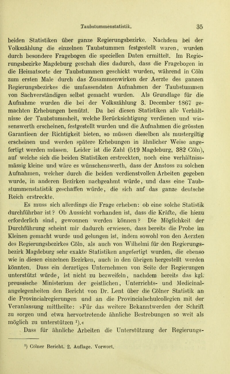 beiden Statistiken über ganze Regierungsbezirke. Nachdem bei der Volkszählung die einzelnen Taubstummen festgestellt waren, wurden durch besondere Fragebogen die speciellen Daten ermittelt. Im Regie- rungsbezirke Magdeburg geschah dies dadurch, dass die Fragebogen in die Heimatsorte der Taubstummen geschickt wurden, während in Cöln zum ersten Male durch das Zusammenwirken der Aerzte des ganzen Regierungsbezirkes die umfassendsten Aufnahmen der Taubstummen von Sachverständigen selbst gemacht wurden. Als Grundlage für die Aufnahme wurden die bei der Volkszählung 3. December 1867 ge- machten Erhebungen benützt. Da bei diesen Statistiken alle Verhält- nisse der Taubstummheit, welche Berücksichtigung verdienen und wis- senswerth erscheinen, festgestellt wurden und die Aufnahmen die grössten Garantieen der Richtigkeit bieten, so müssen dieselben als mustergiltig erscheinen und werden spätere Erhebungen in ähnlicher Weise ange- fertigt werden müssen. Leider ist die Zahl (519 Magdeburg, 382 Cöln), auf welche sich die beiden Statistiken erstreckten, noch eine verhältniss- mässig kleine und wäre es wünschenswerth, dass der Anstoss zu solchen Aufnahmen, welcher durch die beiden verdienstvollen Arbeiten gegeben wurde, in anderen Bezirken nachgeahmt würde, und dass eine Taub- stummenstatistik geschaffen würde, die sich auf das ganze deutsche Reich erstreckte. Es muss sich allerdings die Frage erheben: ob eine solche Statistik durchführbar ist ? Ob Aussicht vorhanden ist, dass die Kräfte, die hiezu erforderlich sind, gewonnen werden können ? Die Möglichkeit der Durchführung scheint mir dadurch erwiesen, dass bereits die Probe im Kleinen gemacht wurde und gelungen ist, indem sowohl von den Aerzten des Regierungsbezirkes Cöln, als auch von V^ilhelmi für den Regierungs- bezirk Magdeburg sehr exakte Statistiken angefertigt wurden, die ebenso wie in diesen einzelnen Bezirken, auch in den übrigen hergestellt werden könnten. Dass ein derartiges Unternehmen von Seite der Regierungen unterstützt würde, ist nicht zu bezweifeln, nachdem bereits das kgl. preussische Ministerium der geistlichen, Unterrichts- und Medicinal- angelegenheiten den Bericht von Dr. Lent über die Gölner Statistik an die Provincialregierungen und an die Provincialschulcollegien mit der Veranlassung mittheilte: »Für das weitere Bekanntwerden der Schrift zu sorgen und etwa hervortretende ähnliche Bestrebungen so weit als möglich zu unterstützen i).« Dass für ähnliche Arbeiten die Unterstützung der Regierungs- ^) Gölner Bericht. 2, Auflage. Vorwort.