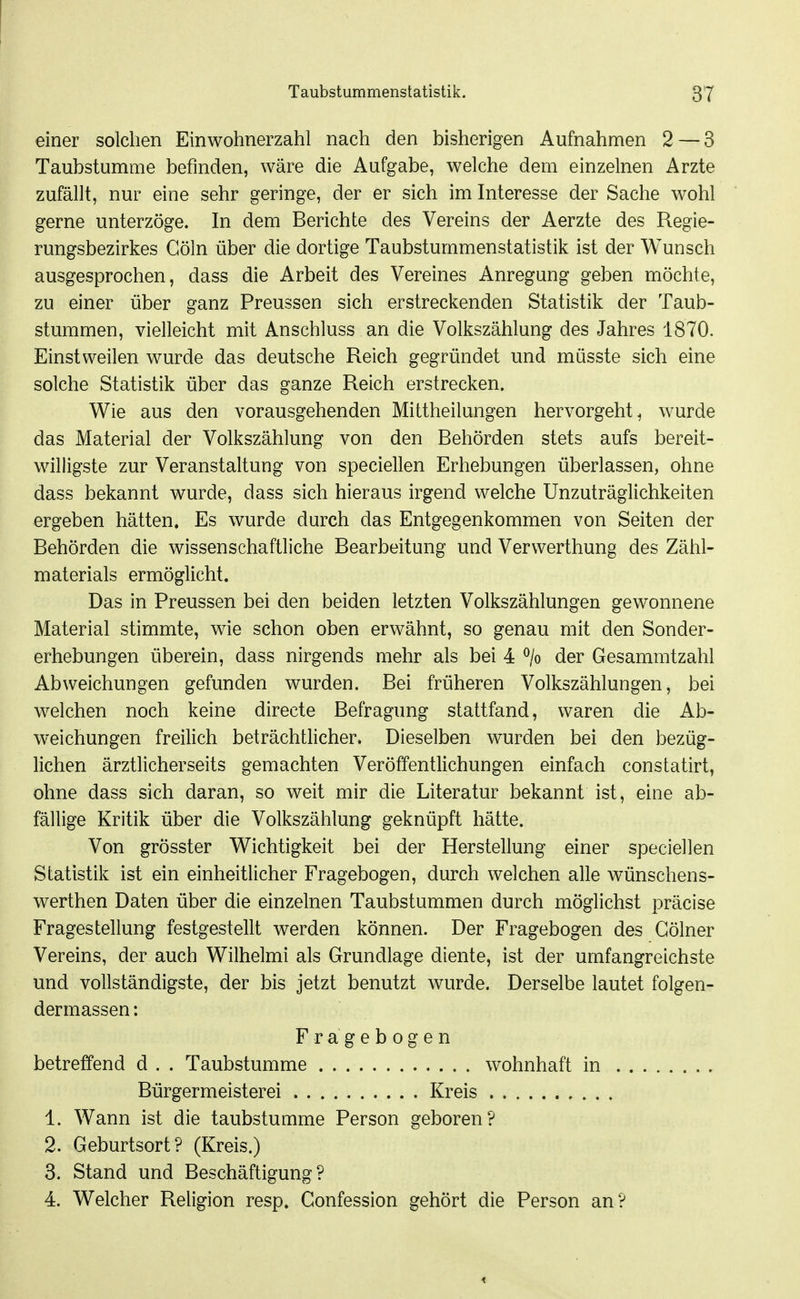 einer solchen Einwohnerzahl nach den bisherigen Aufnahmen 2 — 3 Taubstumme befinden, wäre die Aufgabe, welche dem einzelnen Arzte zufällt, nur eine sehr geringe, der er sich im Interesse der Sache wohl gerne unterzöge. In dem Berichte des Vereins der Aerzte des Regie- rungsbezirkes Göln über die dortige Taubstummenstatistik ist der Wunsch ausgesprochen, dass die Arbeit des Vereines Anregung geben möchte, zu einer über ganz Preussen sich erstreckenden Statistik der Taub- stummen, vielleicht mit Anschluss an die Volkszählung des Jahres 1870. Einstweilen wurde das deutsche Reich gegründet und müsste sich eine solche Statistik über das ganze Reich erstrecken. Wie aus den vorausgehenden Mittheilungen hervorgeht^ wurde das Material der Volkszählung von den Behörden stets aufs bereit- willigste zur Veranstaltung von speciellen Erhebungen überlassen, ohne dass bekannt wurde, dass sich hieraus irgend welche Unzuträglichkeiten ergeben hätten. Es wurde durch das Entgegenkommen von Seiten der Behörden die wissenschaftliche Bearbeitung und Verwerthung des Zähl- materials ermöglicht. Das in Preussen bei den beiden letzten Volkszählungen gewonnene Material stimmte, wie schon oben erwähnt, so genau mit den Sonder- erhebungen überein, dass nirgends mehr als bei 4 % der Gesammtzahl Abweichungen gefunden wurden. Bei früheren Volkszählungen, bei welchen noch keine directe Befragung stattfand, waren die Ab- weichungen freilich beträchtlicher. Dieselben wurden bei den bezüg- lichen ärztlicherseits gemachten Veröffentlichungen einfach constatirt, ohne dass sich daran, so weit mir die Literatur bekannt ist, eine ab- fällige Kritik über die Volkszählung geknüpft hätte. Von grösster Wichtigkeit bei der Herstellung einer speciellen Statistik ist ein einheitlicher Fragebogen, durch welchen alle wünschens- werthen Daten über die einzelnen Taubstummen durch möglichst präcise Fragestellung festgestellt werden können. Der Fragebogen des Gölner Vereins, der auch Wilhelm! als Grundlage diente, ist der umfangreichste und vollständigste, der bis jetzt benutzt wurde. Derselbe lautet folgen- dermassen: Fragebogen betreffend d . . Taubstumme wohnhaft in Bürgermeisterei Kreis 1. Wann ist die taubstumme Person geboren? 2. Geburtsort? (Kreis.) 3. Stand und Beschäftigung? 4. Welcher Religion resp. Gonfession gehört die Person an?