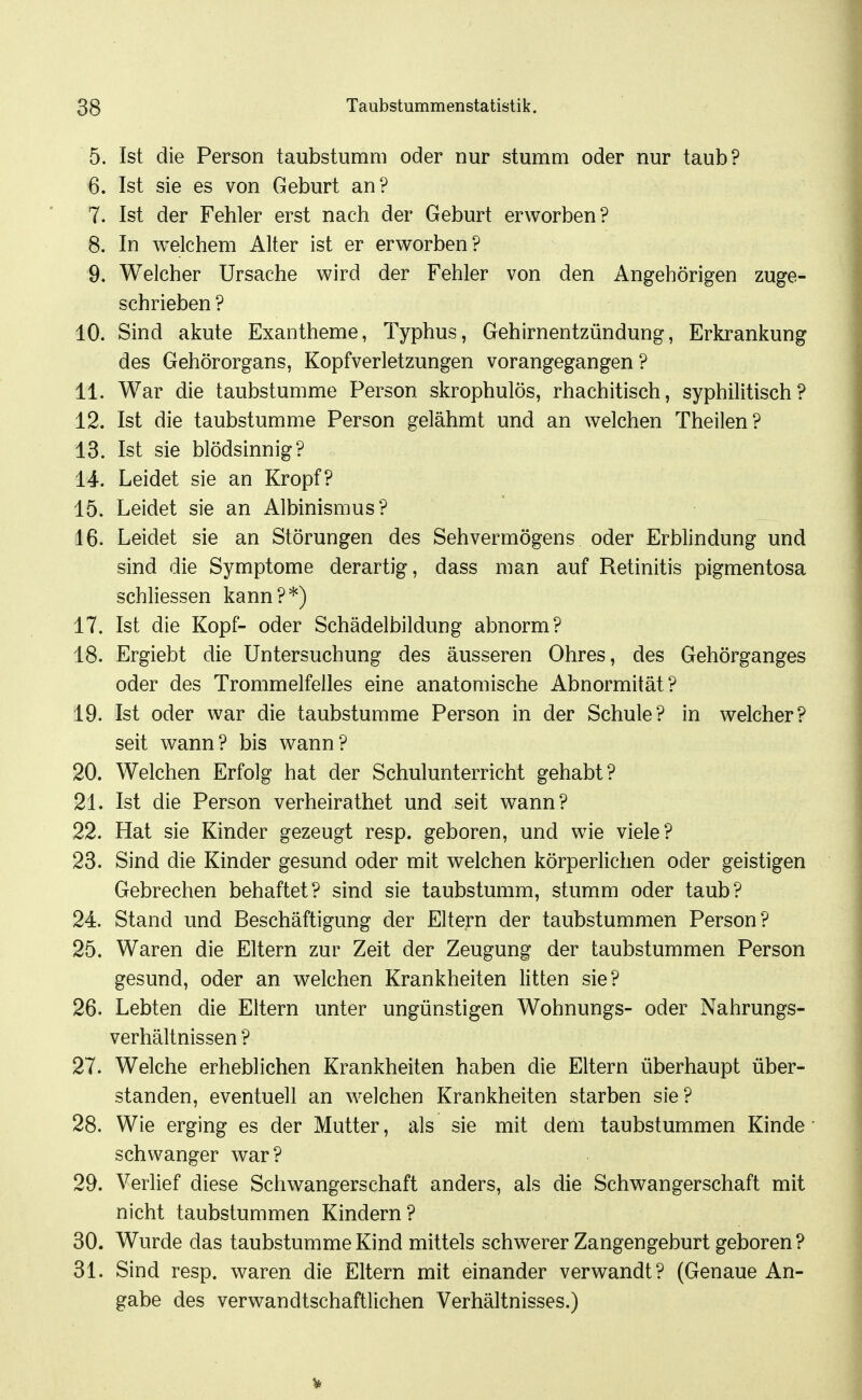 5. Ist die Person taubstumm oder nur stumm oder nur taub? 6. Ist sie es von Geburt an? 7. Ist der Fehler erst nach der Geburt erworben? 8. In welchem Alter ist er erworben? 9. Welcher Ursache wird der Fehler von den Angehörigen zuge- schrieben ? 10. Sind akute Exantheme, Typhus, Gehirnentzündung, Erkrankung des Gehörorgans, Kopfverletzungen vorangegangen ? 11. War die taubstumme Person skrophulös, rhachitisch, syphilitisch? 12. Ist die taubstumme Person gelähmt und an welchen Theilen? 13. Ist sie blödsinnig? 14. Leidet sie an Kropf? 15. Leidet sie an Albinismus? 16. Leidet sie an Störungen des Sehvermögens oder Erblindung und sind die Symptome derartig, dass man auf Retinitis pigmentosa schliessen kann?*) 17. Ist die Kopf- oder Schädelbildung abnorm? 18. Ergiebt die Untersuchung des äusseren Ohres, des Gehörganges oder des Trommelfelles eine anatomische Abnormität? 19. Ist oder war die taubstumme Person in der Schule? in welcher? seit wann? bis wann? 20. Welchen Erfolg hat der Schulunterricht gehabt? 21. Ist die Person verheirathet und seit wann? 22. Hat sie Kinder gezeugt resp. geboren, und wie viele? 23. Sind die Kinder gesund oder mit welchen körperlichen oder geistigen Gebrechen behaftet? sind sie taubstumm, stumm oder taub? 24. Stand und Beschäftigung der Eltern der taubstummen Person? 25. Waren die Eltern zur Zeit der Zeugung der taubstummen Person gesund, oder an welchen Krankheiten litten sie? 26. Lebten die Eltern unter ungünstigen Wohnungs- oder Nahrungs- verhältnissen ? 27. Welche erheblichen Krankheiten haben die Eltern überhaupt über- standen, eventuell an welchen Krankheiten starben sie? 28. Wie erging es der Mutter, als sie mit dem taubstummen Kinde' schwanger war? 29. Verlief diese Schwangerschaft anders, als die Schwangerschaft mit nicht taubstummen Kindern? 30. Wurde das taubstumme Kind mittels schwerer Zangengeburt geboren? 31. Sind resp. waren die Eltern mit einander verwandt? (Genaue An- gabe des verwandtschaftlichen Verhältnisses.)