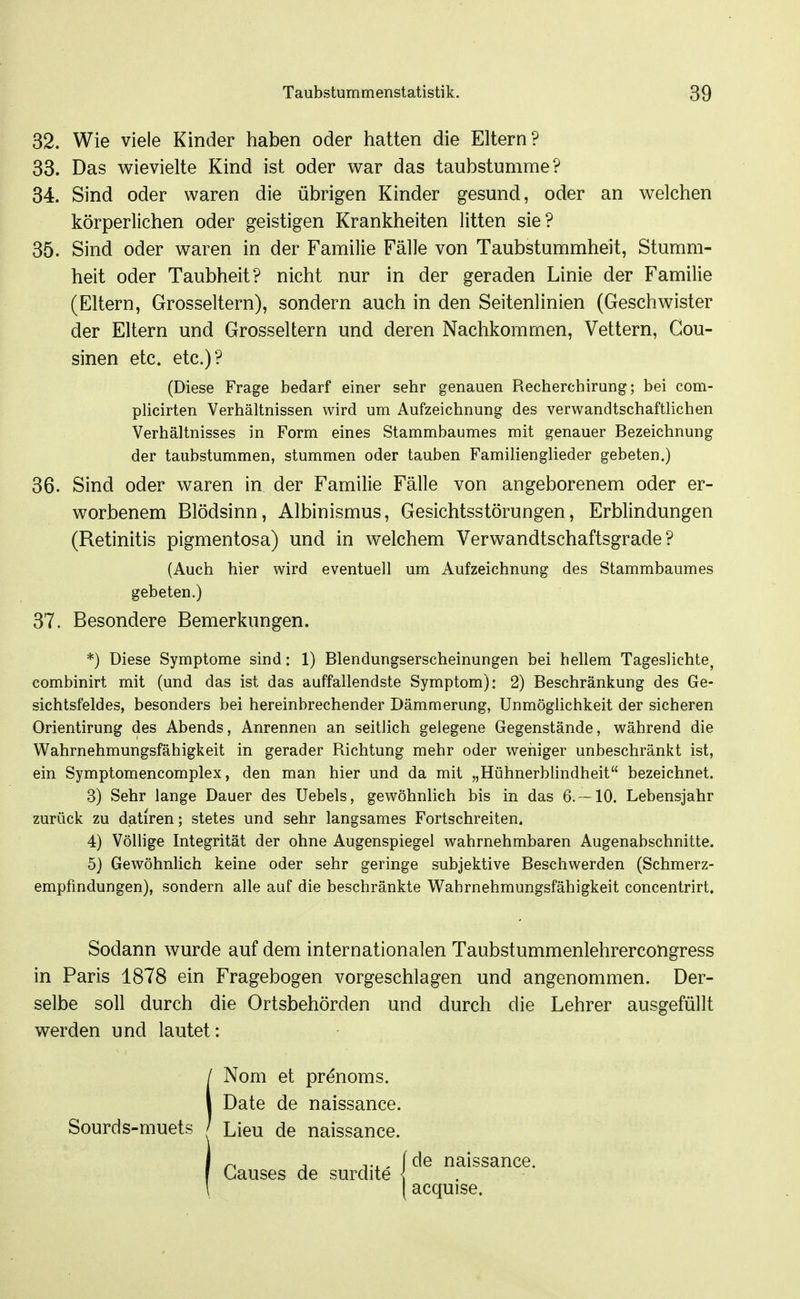 32. Wie viele Kinder haben oder hatten die Eltern? 33. Das wievielte Kind ist oder v^ar das taubstumme? 34. Sind oder waren die übrigen Kinder gesund, oder an welchen körperlichen oder geistigen Krankheiten litten sie? 35. Sind oder waren in der Familie Fälle von Taubstummheit, Stumm- heit oder Taubheit? nicht nur in der geraden Linie der Familie (Eltern, Grosseltern), sondern auch in den Seitenlinien (Geschwister der Eltern und Grosseltern und deren Nachkommen, Vettern, Cou- sinen etc. etc.)? (Diese Frage bedarf einer sehr genauen Recherchirung; bei com- plicirten Verhältnissen wird um Aufzeichnung des verwandtschaftlichen Verhältnisses in Form eines Stammbaumes mit genauer Bezeichnung der taubstummen, stummen oder tauben Familienglieder gebeten.) 36. Sind oder waren in der Familie Fälle von angeborenem oder er- worbenem Blödsinn, Albinismus, Gesichtsstörungen, Erblindungen (Retinitis pigmentosa) und in welchem Verwandtschaftsgrade? (Auch hier wird eventuell um Aufzeichnung des Stammbaumes gebeten.) 37. Besondere Bemerkungen. *) Diese Symptome sind: 1) Blendungserscheinungen bei hellem Tageslichte, combinirt mit (und das ist das auffallendste Symptom): 2) Beschränkung des Ge- sichtsfeldes, besonders bei hereinbrechender Dämmerung, Unmöglichkeit der sicheren Orientirung des Abends, Anrennen an seitlich gelegene Gegenstände, während die Wahrnehmungsfähigkeit in gerader Richtung mehr oder wehiger unbeschränkt ist, ein Symptomencomplex, den man hier und da mit „Hühnerbhndheit bezeichnet. 3) Sehr lange Dauer des Uebels, gewöhnlich bis in das 6. -10. Lebensjahr zurück zu datiren; stetes und sehr langsames Fortschreiten. 4) Völlige Integrität der ohne Augenspiegel wahrnehmbaren Augenabschnitte. 5) Gewöhnlich keine oder sehr geringe subjektive Beschwerden (Schmerz- empfmdungen), sondern alle auf die beschränkte Wahrnehmungsfähigkeit concentrirt. Sodann wurde auf dem internationalen Taubstummenlehrercongress in Paris 1878 ein Fragebogen vorgeschlagen und angenommen. Der- selbe soll durch die Ortsbehörden und durch die Lehrer ausgefüllt werden und lautet: iNom et prenoms. Date de naissance. . Lieu de naissance. j ^ T Tx. fde naissance. f Ganses de surdite { . \ acquise.