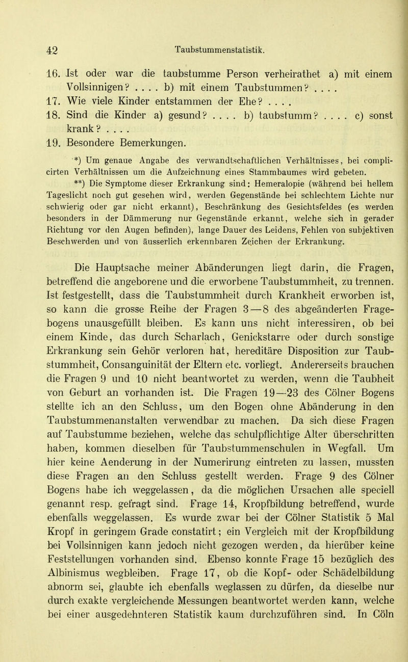 16. Ist oder war die taubstumme Person verheirathet a) mit einem Vollsinnigen? .... b) mit einem Taubstummen? .... 17. Wie viele Kinder entstammen der Ehe? .... 18. Sind die Kinder a) gesund? .... b) taubstumm? .... c) sonst krank? .... 19. Besondere Bemerkungen. *) Um genaue Angabe des verwandtschaftlichen Verhältnisses, bei compli- cirten Verhältnissen um die Aufzeichnung eines Stammbaumes wird gebeten. **) Die Symptome dieser Erkrankung sind: Hemeralopie (während bei hellem Tageslicht noch gut gesehen wird, werden Gegenstände bei schlechtem Lichte nur schwierig oder gar nicht erkannt), Beschränkung des Gesichtsfeldes (es werden besonders in der Dämmerung nur Gegenstände erkannt, welche sich in gerader Richtung vor den Augen befinden), lange Dauer des Leidens, Fehlen von subjektiven Beschwerden und von äusserlich erkennbaren Zeichen der Erkrankung. Die Hauptsache meiner Abänderungen liegt darin, die Fragen, betreffend die angeborene und die erworbene Taubstummheit, zu trennen. Ist festgestellt, dass die Taubstummheit durch Krankheit erworben ist, so kann die grosse Reihe der Fragen 3 — 8 des abgeänderten Frage- bogens unausgefüllt bleiben. Es kann uns nicht interessiren, ob bei einem Kinde, das durch Scharlach, Genickstarre oder durch sonstige Erkrankung sein Gehör verloren hat, hereditäre Disposition zur Taub- stummheit, Gonsanguinität der Eltern etc. vorliegt. Andererseits brauchen die Fragen 9 und 10 nicht beantwortet zu werden, wenn die Taubheit von Geburt an vorhanden ist. Die Fragen 19—23 des Gölner Bogens stellte ich an den Schluss, um den Bogen ohne Abänderung in den Taubstummenanstalten verwendbar zu machen. Da sich diese Fragen auf Taubstumme beziehen, welche das schulpflichtige Alter überschritten haben, kommen dieselben für Taubstummenschulen in Wegfall. Um hier keine Aenderung in der Numerirung eintreten zu lassen, mussten diese Fragen an den Schluss gestellt werden. Frage 9 des Gölner Bogens habe ich weggelassen, da die möglichen Ursachen alle speciell genannt resp. gefragt sind. Frage 14, Kropfbildung betreffend, wurde ebenfalls weggelassen. Es wurde zwar bei der Gölner Statistik 5 Mal Kropf in geringem Grade constatirt; ein Vergleich mit der Kropfbildung bei Vollsinnigen kann jedoch nicht gezogen werden, da hierüber keine Feststellungen vorhanden sind. Ebenso konnte Frage 15 bezüglich des Albinismus wegbleiben. Frage 17, ob die Kopf- oder Schädelbildung abnorm sei, glaubte ich ebenfalls weglassen zu dürfen, da dieselbe nur durch exakte vergleichende Messungen beantwortet werden kann, welche bei einer ausgedehnteren Statistik kaum durchzuführen sind. In Göln