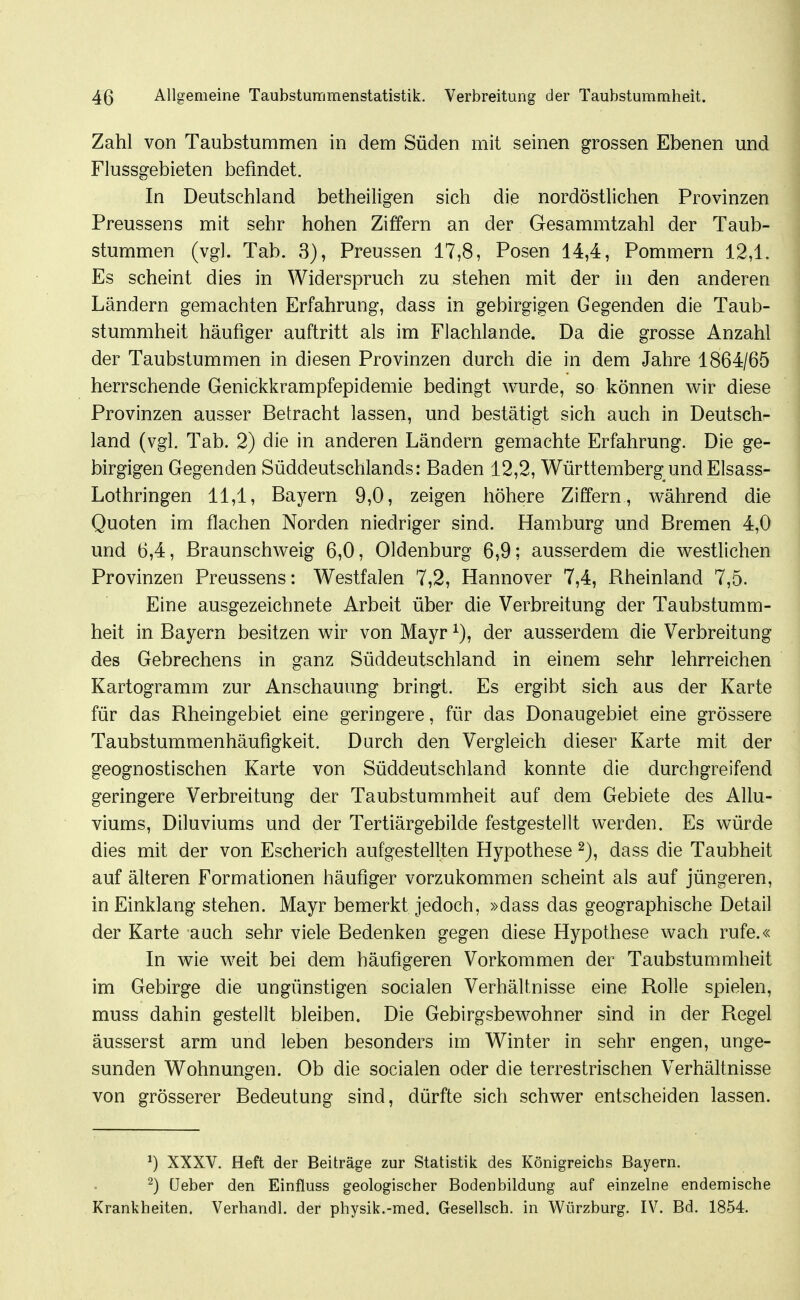 Zahl von Taubstummen in dem Süden mit seinen grossen Ebenen und Flussgebieten befindet. In Deutschland betheiligen sich die nordöstlichen Provinzen Preussens mit sehr hohen Ziffern an der Gesammtzahl der Taub- stummen (vgl. Tab. 3), Preussen 17,8, Posen 14,4, Pommern 12,1. Es scheint dies in Widerspruch zu stehen mit der in den anderen Ländern gemachten Erfahrung, dass in gebirgigen Gegenden die Taub- stummheit häufiger auftritt als im Flachlande. Da die grosse Anzahl der Taubstummen in diesen Provinzen durch die in dem Jahre 1864/65 herrschende Genickkrampfepidemie bedingt wurde, so können wir diese Provinzen ausser Betracht lassen, und bestätigt sich auch in Deutsch- land (vgl. Tab. 2) die in anderen Ländern gemachte Erfahrung. Die ge- birgigen Gegenden Süddeutschlands: Baden 12,2, Württemberg und Elsass- Lothringen 11,1, Bayern 9,0, zeigen höhere Ziffern, während die Quoten im flachen Norden niedriger sind. Hamburg und Bremen 4,0 und 6,4, Braunschweig 6,0, Oldenburg 6,9; ausserdem die westlichen Provinzen Preussens: Westfalen 7,2, Hannover 7,4, Rheinland 7,5. Eine ausgezeichnete Arbeit über die Verbreitung der Taubstumm- heit in Bayern besitzen wir von Mayr der ausserdem die Verbreitung des Gebrechens in ganz Süddeutschland in einem sehr lehrreichen Kartogramm zur Anschauung bringt. Es ergibt sich aus der Karte für das Rheingebiet eine geringere, für das Donaugebiet eine grössere Taubstummenhäufigkeit. Durch den Vergleich dieser Karte mit der geognostischen Karte von Süddeutschland konnte die durchgreifend geringere Verbreitung der Taubstummheit auf dem Gebiete des Allu- viums, Diluviums und der Tertiärgebilde festgestellt werden. Es würde dies mit der von Escherich aufgestellten Hypothese 2), dass die Taubheit auf älteren Formationen häufiger vorzukommen scheint als auf jüngeren, in Einklang stehen. Mayr bemerkt jedoch, »dass das geographische Detail der Karte auch sehr viele Bedenken gegen diese Hypothese wach rufe.« In wie weit bei dem häufigeren Vorkommen der Taubstummheit im Gebirge die ungünstigen socialen Verhältnisse eine Rolle spielen, muss dahin gestellt bleiben. Die Gebirgsbewohner sind in der Regel äusserst arm und leben besonders im Winter in sehr engen, unge- sunden Wohnungen. Ob die socialen oder die terrestrischen Verhältnisse von grösserer Bedeutung sind, dürfte sich schwer entscheiden lassen. ^) XXXV. Heft der Beiträge zur Statistik des Königreichs Bayern. ^) üeber den Einfluss geologischer Bodenbildung auf einzelne endemische Krankheiten. Verhandl. der physik.-med. Gesellsch. in Würzburg. IV. Bd. 1854.