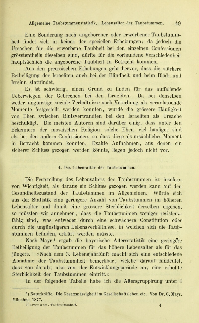 Eine Sonderung nach angeborener oder erworbener Taubstumm- heit findet sich in keiner der speciellen Erhebungen; da jedoch die Ursachen für die erworbene Taubheit bei den einzelnen Gonfessionen grösstentheils dieselben sind, dürfte für die vorhandene Verschiedenheit hauptsächlich die angeborene Taubheit in Betracht kommen. Aus den preussischen Erhebungen geht hervor^ dass die stärkere Betheiligung der Israeliten auch bei der Blindheit und beim Blöd- und Irrsinn stattfindet. Es ist schwierig, einen Grund zu finden für das auffallende Ueberwiegen der Gebrechen bei den Israeliten. Da bei denselben weder ungünstige sociale Verhältnisse noch Vererbung als veranlassende Momente festgestellt w^erden konnten, wurde die grössere Häufigkeit von Ehen zwischen Blutsverwandten bei den Israeliten als Ursache beschuldigt. Die meisten Autoren sind darüber einig, dass unter den Bekennern der mosaischen Religion solche Ehen viel häufiger sind als bei den andern Gonfessionen, so dass diese als ursächliches Moment in Betracht kommen könnten. Exakte Aufnahmen, aus denen ein sicherer Schluss gezogen werden könnte, liegen jedoch nicht vor. 4. Das Lebensalter der Taubstummen. Die Feststellung des Lebensalters der Taubstummen ist insofern von Wichtigkeit, als daraus ein Schluss gezogen werden kann auf den Gesundheitszustand der Taubstummen im Allgemeinen. Würde sich aus der Statistik eine geringere Anzahl von Taubstummen im höheren Lebensalter und damit eine grössere Sterblichkeit derselben ergeben, so müssten wir annehmen, dass die Taubstummen w^eniger resistenz- fähig sind, was entweder durch eine schwächere Constitution oder durch die ungünstigeren Lebensverhältnisse, in welchen sich die Taub- stummen befinden, erklärt werden müsste. Nach Mayr ^ ergab die bayerische Altersstatistik eine geringere Betheiligung der Taubstummen für das höhere Lebensalter als für das jüngere. »Nach dem 3. Lebensjahrfünft macht sich eine entschiedene Abnahme der Taubstummheit bemerkbar, welche darauf hindeutet, dass von da ab, also von der Entwicklungsperiode an, eine erhöhte Sterblichkeit der Taubstummen eintritt.« In der folgenden Tabelle habe ich die Altersgruppirung unter I ^) Naturkräfte. Die Gesetzmässigkeit im Gesellschaftsleben etc. Von Dr. G. Mayr. München 1877. H artm ann, Taubstummheit. 4