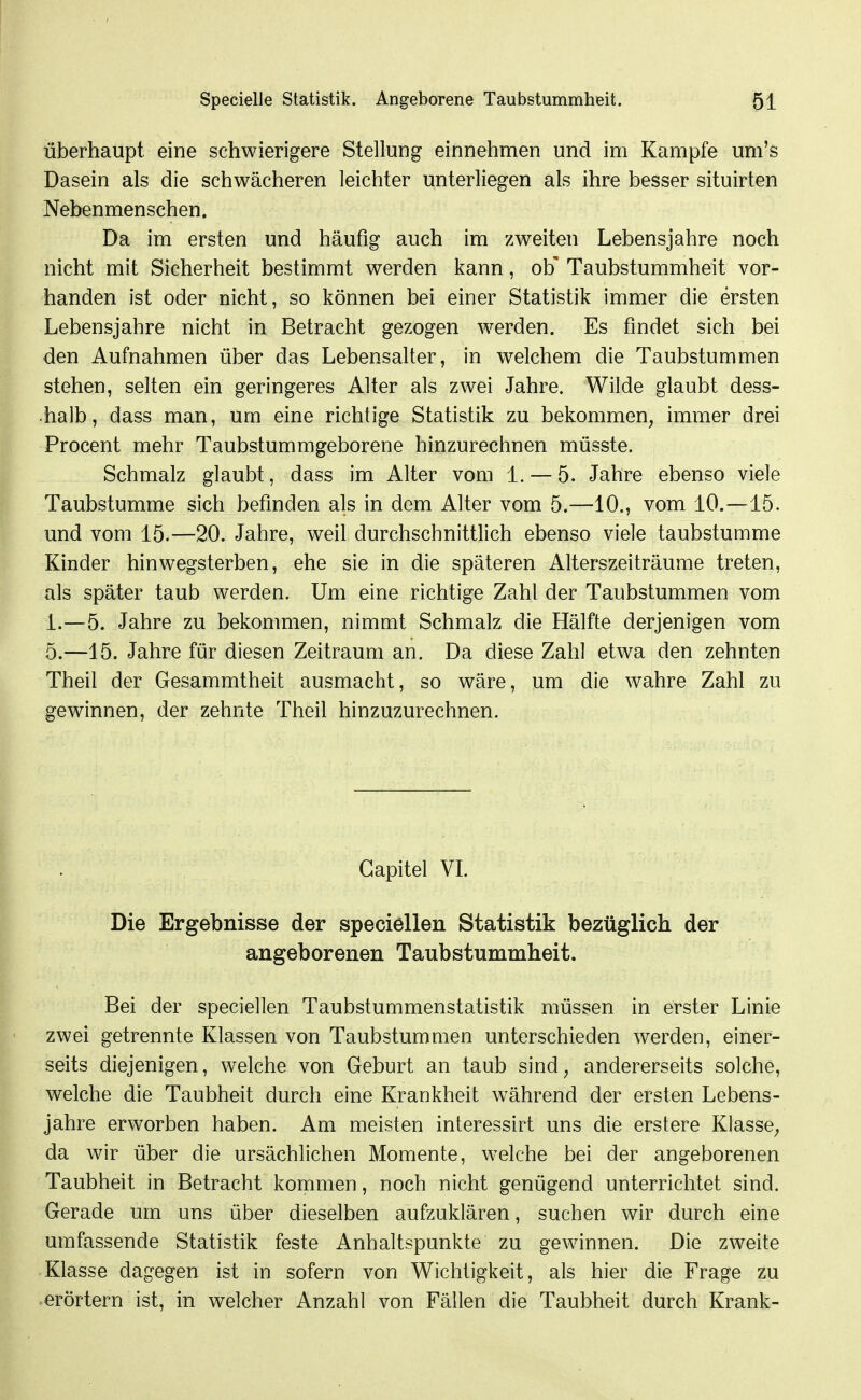 überhaupt eine schwierigere Stellung einnehmen und im Kampfe um's Dasein als die schwächeren leichter unterliegen als ihre besser situirten Nebenmenschen. Da im ersten und häufig auch im zweiten Lebensjahre noch nicht mit Sicherheit bestimmt werden kann, ob' Taubstummheit vor- handen ist oder nicht, so können bei einer Statistik immer die ersten Lebensjahre nicht in Betracht gezogen werden. Es findet sich bei den Aufnahmen über das Lebensalter, in w^elchem die Taubstummen stehen, selten ein geringeres Alter als zwei Jahre. Wilde glaubt dess- ■halb, dass man, um eine richtige Statistik zu bekommen^ immer drei Procent mehr Taubstummgeborene hinzurechnen müsste. Schmalz glaubt, dass im Alter vom 1. — 5. Jahre ebenso viele Taubstumme sich befinden als in dem Alter vom 5.—10., vom 10.—15. und vom 15.—20. Jahre, weil durchschnittlich ebenso viele taubstumme Kinder hin wegsterben, ehe sie in die späteren Alterszeiträume treten, als später taub werden. Um eine richtige Zahl der Taubstummen vom 1.—5. Jahre zu bekommen, nimmt Schmalz die Hälfte derjenigen vom 5.—15. Jahre für diesen Zeitraum an. Da diese Zahl etwa den zehnten Theil der Gesammtheit ausmacht, so wäre, um die wahre Zahl zu gewinnen, der zehnte Theil hinzuzurechnen. Gapitel VL Die Ergebnisse der speciellen Statistik bezüglich der angeborenen Taubstummheit. Bei der speciellen Taubstummenstatistik müssen in erster Linie zwei getrennte Klassen von Taubstummen unterschieden werden, einer- seits diejenigen, welche von Geburt an taub sind, andererseits solche, welche die Taubheit durch eine Krankheit während der ersten Lebens- jahre erworben haben. Am meisten interessirt uns die erstere Klasse, da wir über die ursächlichen Momente, welche bei der angeborenen Taubheit in Betracht kommen, noch nicht genügend unterrichtet sind. Gerade um uns über dieselben aufzuklären, suchen wir durch eine umfassende Statistik feste Anhaltspunkte zu gewinnen. Die zweite Klasse dagegen ist in sofern von Wichtigkeit, als hier die Frage zu erörtern ist, in welcher Anzahl von Fällen die Taubheit durch Krank-