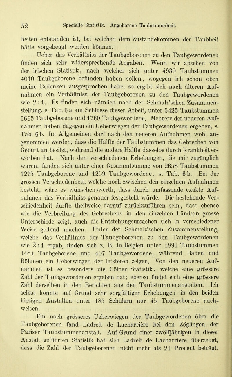 heiten entstanden ist, bei welchen dem Zustandekommen der Taubheit hätte vorgebeugt werden können. Ueber das Verhältniss der Taubgeborenen zu den Taubgewordenen finden sich sehr widersprechende Angaben. Wenn wir absehen von der irischen Statistik, nach welcher sich unter 4930 Taubstummen 4010 Taubgeborene befunden haben sollen, wogegen ich schon oben meine Bedenken ausgesprochen habe, so ergibt sich nach älteren Auf- nahmen ein Verhältniss der Taubgeborenen zu den Taubgewordenen wie 2:1. Es finden sich nämlich nach der Schmalz'sehen Zusammen- stellung, s. Tab. 6 a am Schlüsse dieser Arbeit^ unter 5425 Taubstummen 3665 Taubgeborene und 1760 Taubgewordene. Mehrere der neueren Auf- nahmen haben dagegen ein Ueberwiegen der Taubgewordenen ergeben, s. Tab. 6 b. Im Allgemeinen darf nach den neueren Aufnahmen wohl an- genommen werden, dass die Hälfte der Taubstummen das Gebrechen von Geburt an besitzt, während die andere Hälfte dasselbe durch Krankheit er- worben hat. Nach den verschiedenen Erhebungen, die mir zugänglich waren, fanden sich unter einer Gesammtsumme von 2658 Taubstummen 1275 Taubgeborene und 1259 Taubgewordene, s. Tab. 6b. Bei der grossen Verschiedenheit, welche noch zwischen den einzelnen Aufnahmen besteht, V7äre es wünschenswerth, dass durch umfassende exakte Auf- nahmen das Verhältniss genauer festgestellt würde. Die bestehende Ver- schiedenheit dürfte theilweise darauf zurückzuführen sein, dass ebenso wie die Verbreitung des Gebrechens in den einzelnen Ländern grosse Unterschiede zeigt, auch die Entstehungsursachen sich in verschiedener Weise geltend machen. Unter der Schmalz'schen Zusammenstellung, welche das Verhältniss der Taubgeborenen zu den Taubgewordenen wie 2:1 ergab; finden sich z. B. in Belgien unter 1891 Taubstummen 1484 Taubgeborene und 407 Taubgewordene, während Baden und Böhmen ein Ueberwiegen der letzteren zeigen. Von den neueren Auf- nahmen ist es besonders die Gölner Statistik, welche eine grössere Zahl der Taubgewordenen ergeben hat; ebenso findet sich eine grössere Zahl derselben in den Berichten aus den Taubstummenanstalten. Ich selbst konnte auf Grund sehr sorgfältiger Erhebungen in den beiden hiesigen Anstalten unter 185 Schülern nur 45 Taubgeborene nach- weisen. Ein noch grösseres Ueberwiegen der Taubgewordenen über die Taubgeborenen fand Ladreit de Lacharriere bei den Zöglingen der Pariser Taubstummenanstalt. Auf Grund einer zwölfjährigen in dieser Anstalt geführten Statistik hat sich Ladreit de Lacharriere überzeugt, dass die Zahl der Taubgeborenen nicht mehr als 21 Procent beträgt.