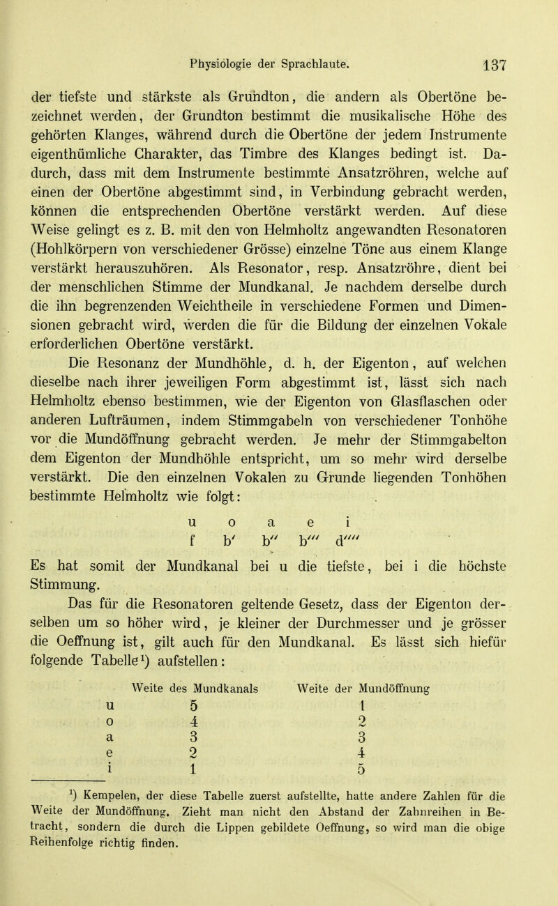 der tiefste und stärkste als Gruridton, die andern als Obertöne be- zeichnet werden, der Grundton bestimmt die musikalische Höhe des gehörten Klanges, während durch die Obertöne der jedem Instrumente eigenthümliche Charakter, das Timbre des Klanges bedingt ist. Da- durch, dass mit dem Instrumente bestimmte Ansatzröhren, welche auf einen der Obertöne abgestimmt sind, in Verbindung gebracht werden, können die entsprechenden Obertöne verstärkt werden. Auf diese Weise gelingt es z. B. mit den von Helmholtz angewandten Resonatoren (Hohlkörpern von verschiedener Grösse) einzelne Töne aus einem Klange verstärkt herauszuhören. Als Resonator, resp. Ansatzröhre, dient bei der menschlichen Stimme der Mundkanal. Je nachdem derselbe durch die ihn begrenzenden Weichtheile in verschiedene Formen und Dimen- sionen gebracht wird, werden die für die Bildung der einzelnen Vokale erforderlichen Obertöne verstärkt. Die Resonanz der Mundhöhle, d. h. der Eigenton, auf welchen dieselbe nach ihrer jeweiligen Form abgestimmt ist, lässt sich nach Helmholtz ebenso bestimmen, wie der Eigenton von Glasflaschen oder anderen Lufträumen, indem Stimmgabeln von verschiedener Tonhöhe vor die Mundöffnung gebracht werden. Je mehr der Stimmgabelton dem Eigenton der Mundhöhle entspricht, um so mehr wird derselbe verstärkt. Die den einzelnen Vokalen zu Grunde liegenden Tonhöhen bestimmte Helmholtz wie folgt: u o a e i f b' b b' d'' Es hat somit der Mundkanal bei u die tiefste, bei i die höchste Stimmung. Das für die Resonatoren geltende Gesetz, dass der Eigenton der- selben um so höher wird, je kleiner der Durchmesser und je grösser die Oeffnung ist, gilt auch für den Mundkanal. Es lässt sich hiefür folgende Tabellei) aufstellen: Weite des Mundkanals Weite der Mundöffnung u 5 l 0 4 2 a 3 3 e 2 4 1 1 5 ^) Kempelen, der diese Tabelle zuerst aufstellte, hatte andere Zahlen für die Weite der Mundöffnung. Zieht man nicht den Abstand der Zahnreihen in Be- tracht, sondern die durch die Lippen gebildete Oeffnung, so wird man die obige Reihenfolge richtig finden.