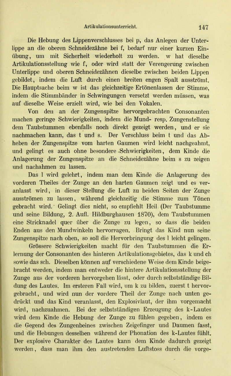 Die Hebung des Lippenverschlusses bei p, das Anlegen der Unter- lippe an die oberen Schneidezähne bei f, bedarf nur einer kurzen Ein- übung, um mit Sicherheit wiederholt zu werden, w hat dieselbe Artikulationsstellung wie f, oder wird statt der Verengerung zwischen Unterlippe und oberen Schneidezähnen dieselbe zwischen beiden Lippen gebildet, indem die Luft durch einen breiten engen Spalt ausströmt. Die Hauptsache beim w ist das gleichzeitige Ertönenlassen der Stimme, indem die Stimmbänder in Schwingungen versetzt werden müssen, was auf dieselbe Weise erzielt wird, wie bei den Vokalen. Von den an der Zungenspitze hervorgebrachten Gonsonanten machen geringe Schwierigkeiten, indem die Mund- resp. Zungenstellung dem Taubstummen ebenfalls noch direkt gezeigt werden, und er sie nachmachen kann, das t und s. Der Verschluss beim t und das Ab- heben der Zungenspitze vom harten Gaumen wird leicht nachgeahmt, und gelingt es auch ohne besondere »Schwierigkeiten, dem Kinde die Anlagerung der Zungenspitze an die Schneidezähne beim s zu zeigen und nachahmen zu lassen. Das 1 wird gelehrt, indem man dem Kinde die Anlagerung des vorderen Theiles der Zunge an den harten Gaumen zeigt und es ver- anlasst wird, in dieser Stellung die Luft zu beiden Seiten der Zunge ausströmen zu lassen, während gleichzeitig die Stimme zum Tönen gebracht wird. Gelingt dies nicht, so empfiehlt Heil. (Der Taubstumme und seine Bildung, 2. Aufl. Hildburghausen 1870), dem Taubstummen eine Stricknadel quer über die Zunge zu legen, so dass die beiden Enden aus den Mundwinkeln hervorragen. Bringt das Kind nun seine Zungenspitze nach oben, so soll die Hervorbringung des 1 leicht gelingen. Grössere Schwierigkeiten macht für den Taubstummen die Er- lernung der Gonsonanten des hinteren Artikulationsgebietes, das k und ch sowie das sch. Dieselben können auf verschiedene Weise dem Kinde beige- bracht werden, indem man entweder die hintere Artikulationsstellung der Zunge aus der vorderen hervorgehen lässt, oder durch selbstständige Bil- dung des Lautes. Im ersteren Fall wird, um k zu bilden, zuerst t hervor- gebracht, und wird nun der vordere Theil der Zunge nach unten ge- drückt und das Kind veranlasst, den Explosivlaut, der ihm vorgemacht wird, nachzuahmen. Bei der selbstständigen Erzeugung des k-Lautes wird dem Kinde die Hebung der Zunge zu fühlen gegeben, indem es die Gegend des Zungenbeines zwischen Zeigefinger und Daumen fasst, und die Hebungen desselben während der Phonation des k-Lautes fühlt. Der explosive Charakter des Lautes kann dem Kinde dadurch gezeigt werden, dass man ihm den austretenden Luftstoss durch die vorge-