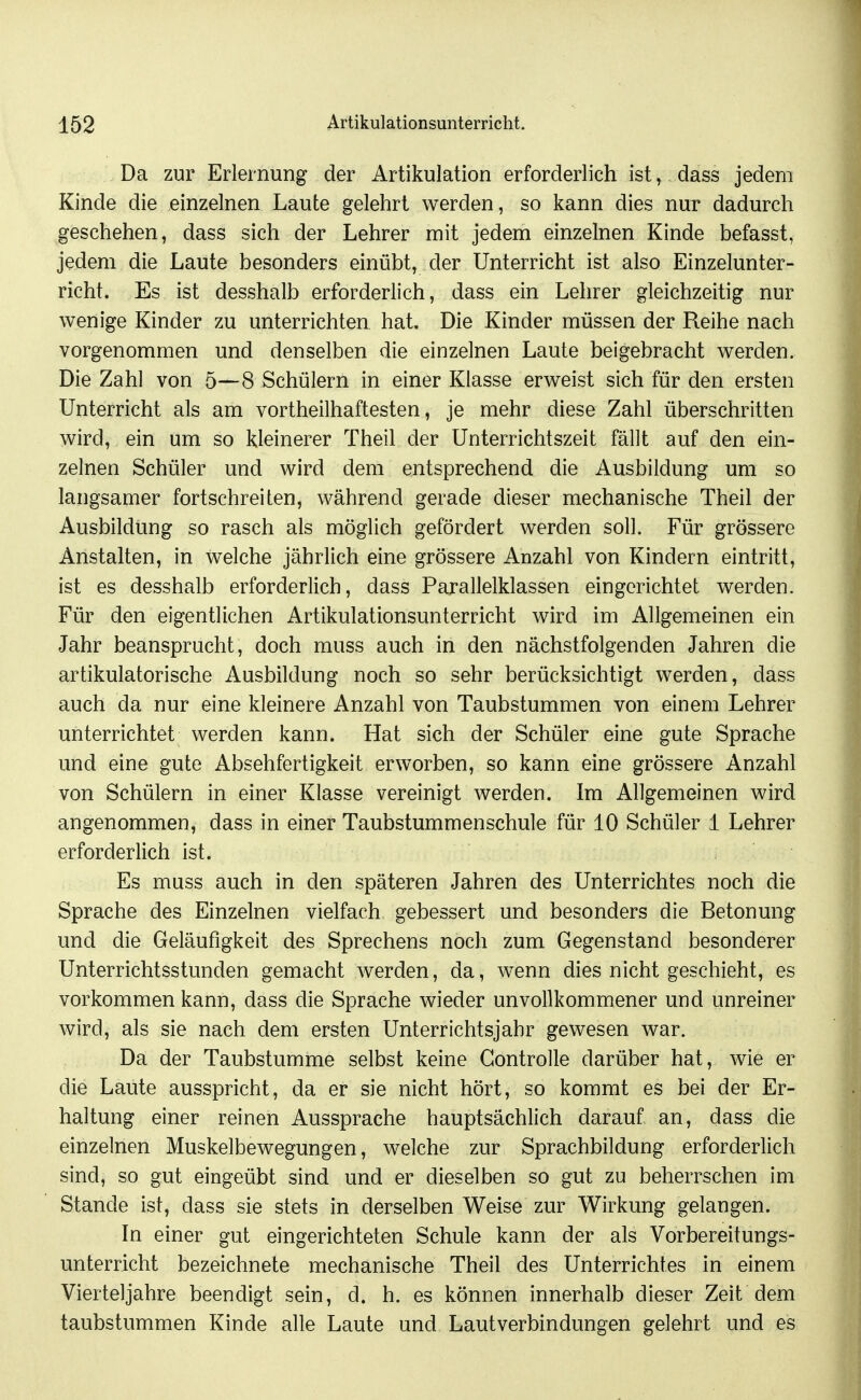 Da zur Erlernung der Artikulation erforderlich ist, dass jedem Kinde die einzelnen Laute gelehrt werden, so kann dies nur dadurch geschehen, dass sich der Lehrer mit jedem einzelnen Kinde befasst, jedem die Laute besonders einübt, der Unterricht ist also Einzelunter- richt. Es ist desshalb erforderlich, dass ein Lehrer gleichzeitig nur wenige Kinder zu unterrichten hat. Die Kinder müssen der Reihe nach vorgenommen und denselben die einzelnen Laute beigebracht werden. Die Zahl von 5—8 Schülern in einer Klasse erweist sich für den ersten Unterricht als am vortheilhaftesten, je mehr diese Zahl überschritten wird, ein um so kleinerer Theil der Unterrichtszeit fällt auf den ein- zelnen Schüler und wird dem entsprechend die Ausbildung um so langsamer fortschreiten, während gerade dieser mechanische Theil der Ausbildung so rasch als möglich gefördert werden soll. Für grössere Anstalten, in welche jährlich eine grössere Anzahl von Kindern eintritt, ist es desshalb erforderlich, dass Parallelklassen eingerichtet werden. Für den eigentlichen Artikulationsunterricht wird im Allgemeinen ein Jahr beansprucht, doch muss auch in den nächstfolgenden Jahren die artikulatorische Ausbildung noch so sehr berücksichtigt werden, dass auch da nur eine kleinere Anzahl von Taubstummen von einem Lehrer unterrichtet werden kann. Hat sich der Schüler eine gute Sprache und eine gute Absehfertigkeit erworben, so kann eine grössere Anzahl von Schülern in einer Klasse vereinigt werden. Im Allgemeinen wird angenommen, dass in einer Taubstummenschule für 10 Schüler 1 Lehrer erforderlich ist. Es muss auch in den späteren Jahren des Unterrichtes noch die Sprache des Einzelnen vielfach gebessert und besonders die Betonung und die Geläufigkeit des Sprechens noch zum Gegenstand besonderer Unterrichtsstunden gemacht werden, da, wenn dies nicht geschieht, es vorkommen kann, dass die Sprache wieder unvollkommener und unreiner wird, als sie nach dem ersten Unterrichtsjahr gewesen war. Da der Taubstumme selbst keine Gontrolle darüber hat, wie er die Laute ausspricht, da er sie nicht hört, so kommt es bei der Er- haltung einer reinen Aussprache hauptsächlich darauf an, dass die einzelnen Muskelbewegungen, welche zur Sprachbildung erforderlich sind, so gut eingeübt sind und er dieselben so gut zu beherrschen im Stande ist, dass sie stets in derselben Weise zur Wirkung gelangen. In einer gut eingerichteten Schule kann der als Vorbereitungs- unterricht bezeichnete mechanische Theil des Unterrichtes in einem Vierteljahre beendigt sein, d. h. es können innerhalb dieser Zeit dem taubstummen Kinde alle Laute und Laut Verbindungen gelehrt und es